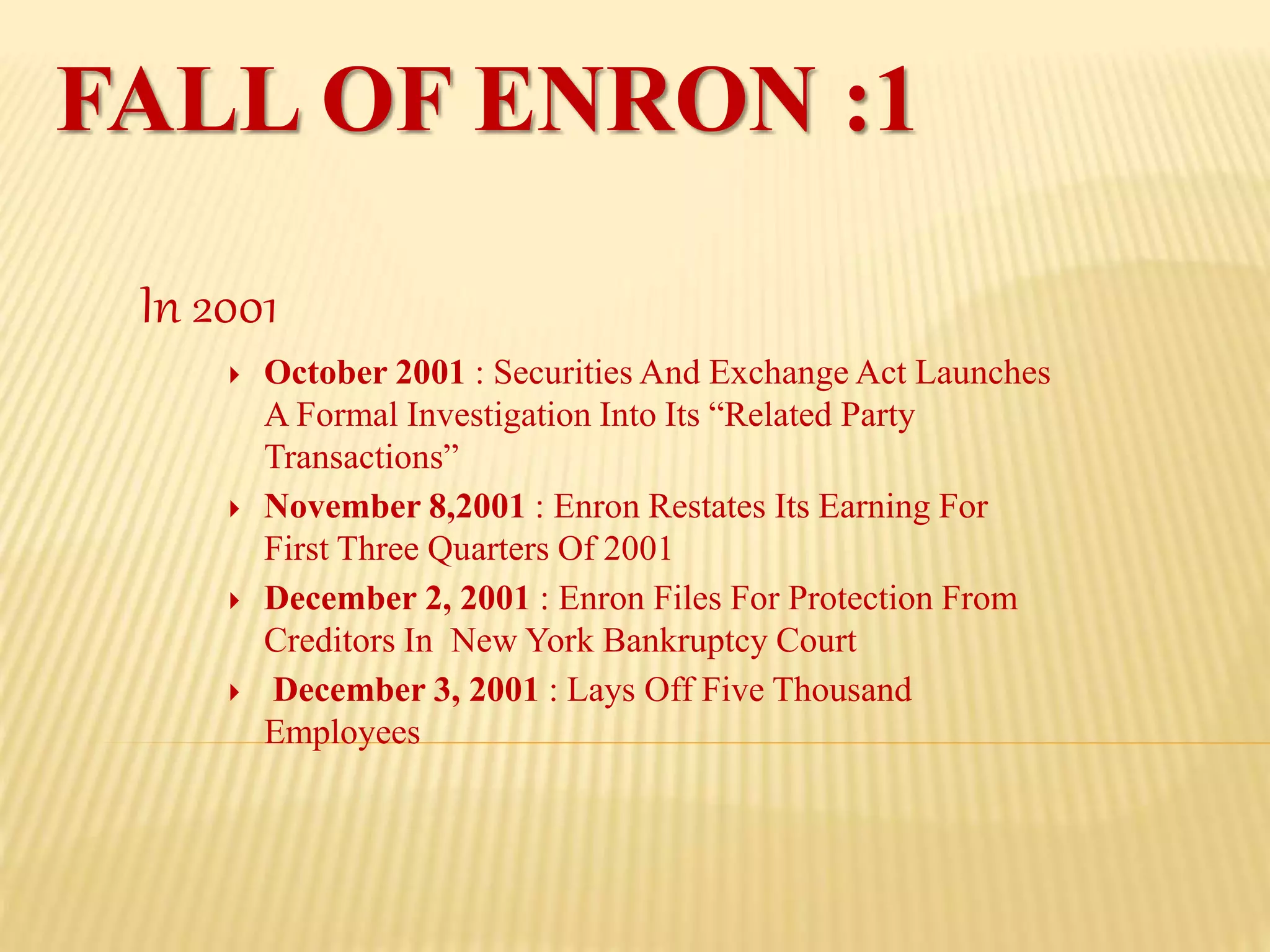 FALL OF ENRON :1
In 2001
 October 2001 : Securities And Exchange Act Launches
A Formal Investigation Into Its “Related Party
Transactions”
 November 8,2001 : Enron Restates Its Earning For
First Three Quarters Of 2001
 December 2, 2001 : Enron Files For Protection From
Creditors In New York Bankruptcy Court
 December 3, 2001 : Lays Off Five Thousand
Employees
 