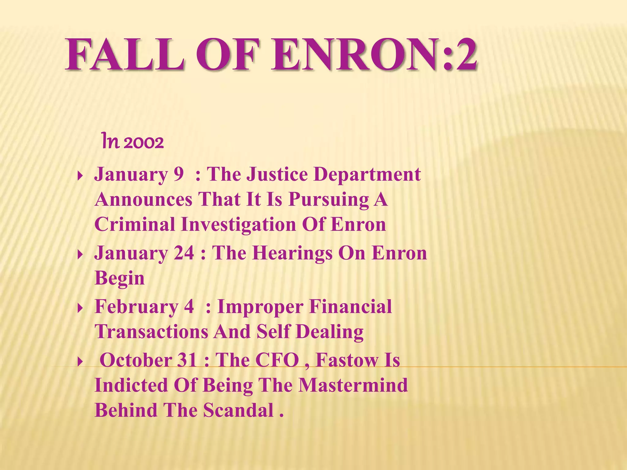 FALL OF ENRON:2
In 2002
 January 9 : The Justice Department
Announces That It Is Pursuing A
Criminal Investigation Of Enron
 January 24 : The Hearings On Enron
Begin
 February 4 : Improper Financial
Transactions And Self Dealing
 October 31 : The CFO , Fastow Is
Indicted Of Being The Mastermind
Behind The Scandal .
 