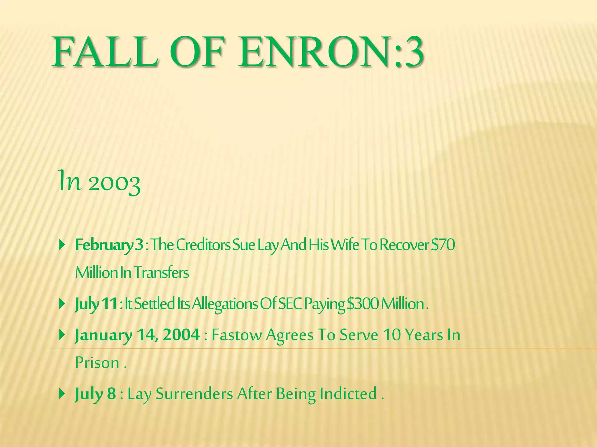 FALL OF ENRON:3
In 2003
 February3:TheCreditorsSueLayAndHisWifeToRecover$70
MillionInTransfers
 July11:ItSettledItsAllegationsOfSECPaying$300Million.
 January 14, 2004 : Fastow Agrees To Serve 10 Years In
Prison .
 July 8 : Lay Surrenders After Being Indicted .
 