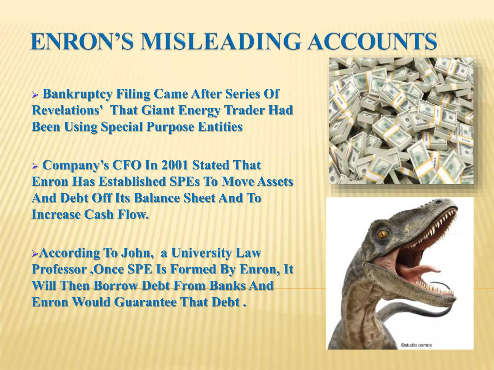 Bankruptcy Filing Came After Series Of
Revelations' That Giant Energy Trader Had
Been Using Special Purpose Entities
 Company’s CFO In 2001 Stated That
Enron Has Established SPEs To Move Assets
And Debt Off Its Balance Sheet And To
Increase Cash Flow.
According To John, a University Law
Professor ,Once SPE Is Formed By Enron, It
Will Then Borrow Debt From Banks And
Enron Would Guarantee That Debt .
 