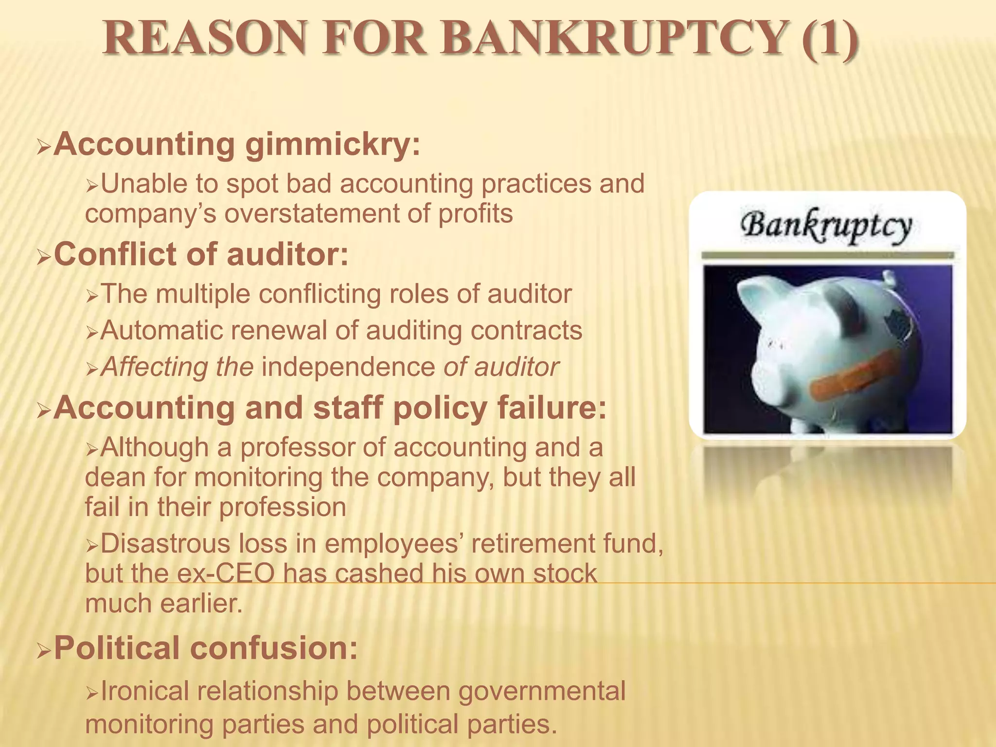 REASON FOR BANKRUPTCY (1)
Accounting gimmickry:
Unable to spot bad accounting practices and
company’s overstatement of profits
Conflict of auditor:
The multiple conflicting roles of auditor
Automatic renewal of auditing contracts
Affecting the independence of auditor
Accounting and staff policy failure:
Although a professor of accounting and a
dean for monitoring the company, but they all
fail in their profession
Disastrous loss in employees’ retirement fund,
but the ex-CEO has cashed his own stock
much earlier.
Political confusion:
Ironical relationship between governmental
monitoring parties and political parties.
 
