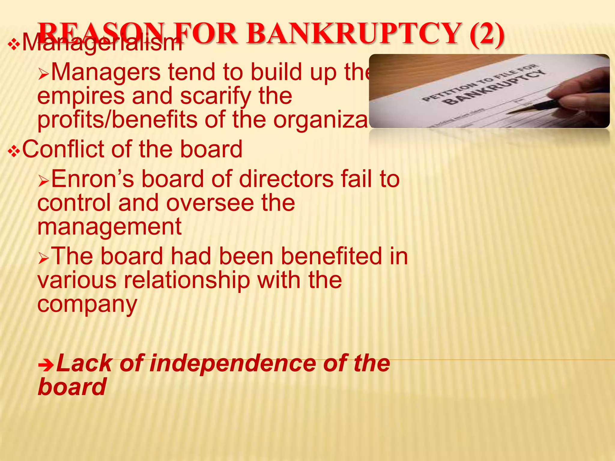 REASON FOR BANKRUPTCY (2)Managerialism
Managers tend to build up their own
empires and scarify the
profits/benefits of the organization
Conflict of the board
Enron’s board of directors fail to
control and oversee the
management
The board had been benefited in
various relationship with the
company
Lack of independence of the
board
 