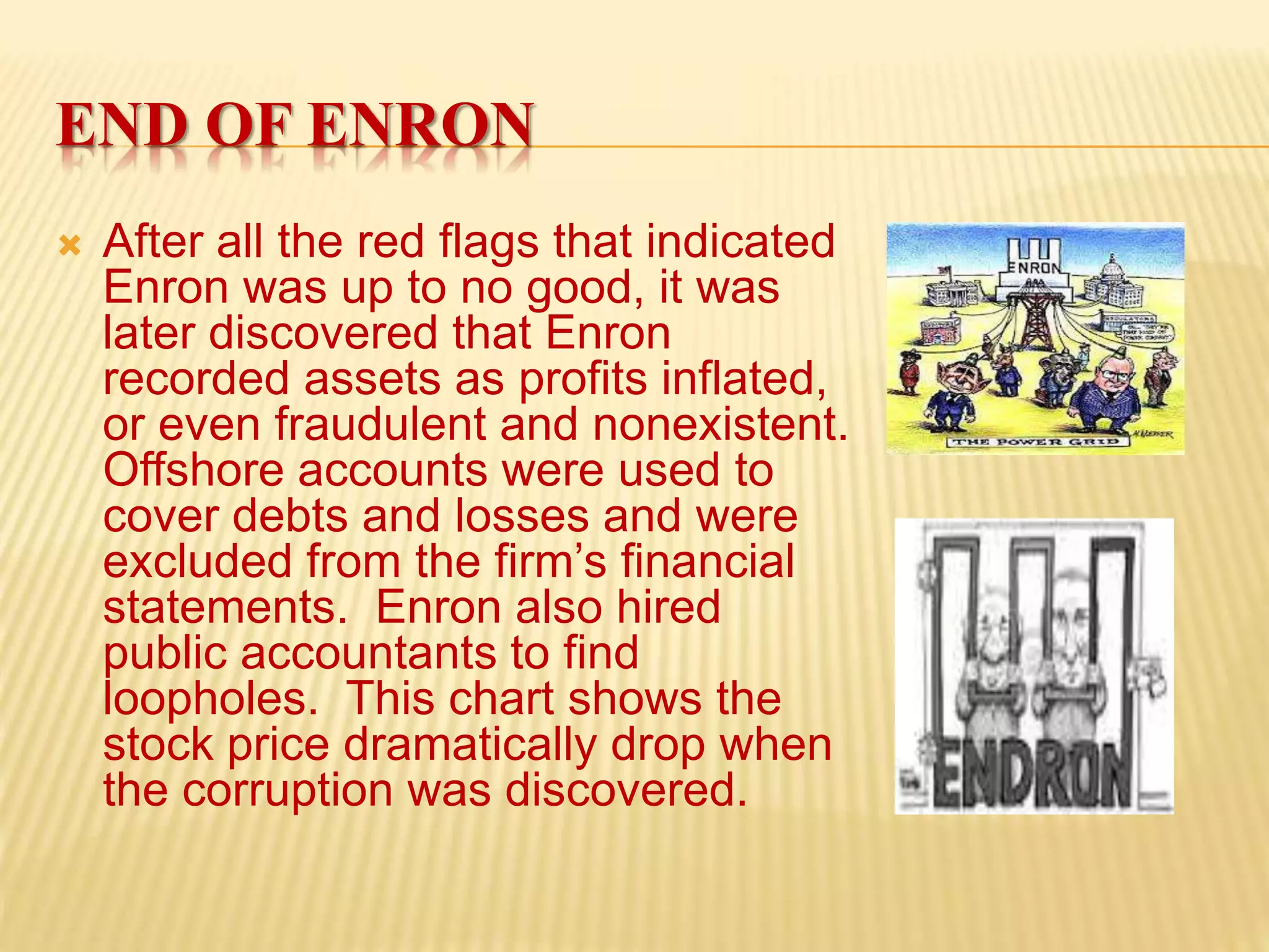 END OF ENRON
 After all the red flags that indicated
Enron was up to no good, it was
later discovered that Enron
recorded assets as profits inflated,
or even fraudulent and nonexistent.
Offshore accounts were used to
cover debts and losses and were
excluded from the firm’s financial
statements. Enron also hired
public accountants to find
loopholes. This chart shows the
stock price dramatically drop when
the corruption was discovered.
 