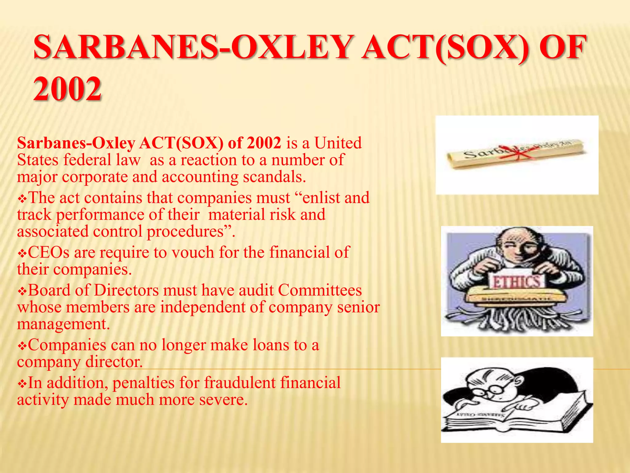 SARBANES-OXLEY ACT(SOX) OF
2002
Sarbanes-Oxley ACT(SOX) of 2002 is a United
States federal law as a reaction to a number of
major corporate and accounting scandals.
The act contains that companies must “enlist and
track performance of their material risk and
associated control procedures”.
CEOs are require to vouch for the financial of
their companies.
Board of Directors must have audit Committees
whose members are independent of company senior
management.
Companies can no longer make loans to a
company director.
In addition, penalties for fraudulent financial
activity made much more severe.
 