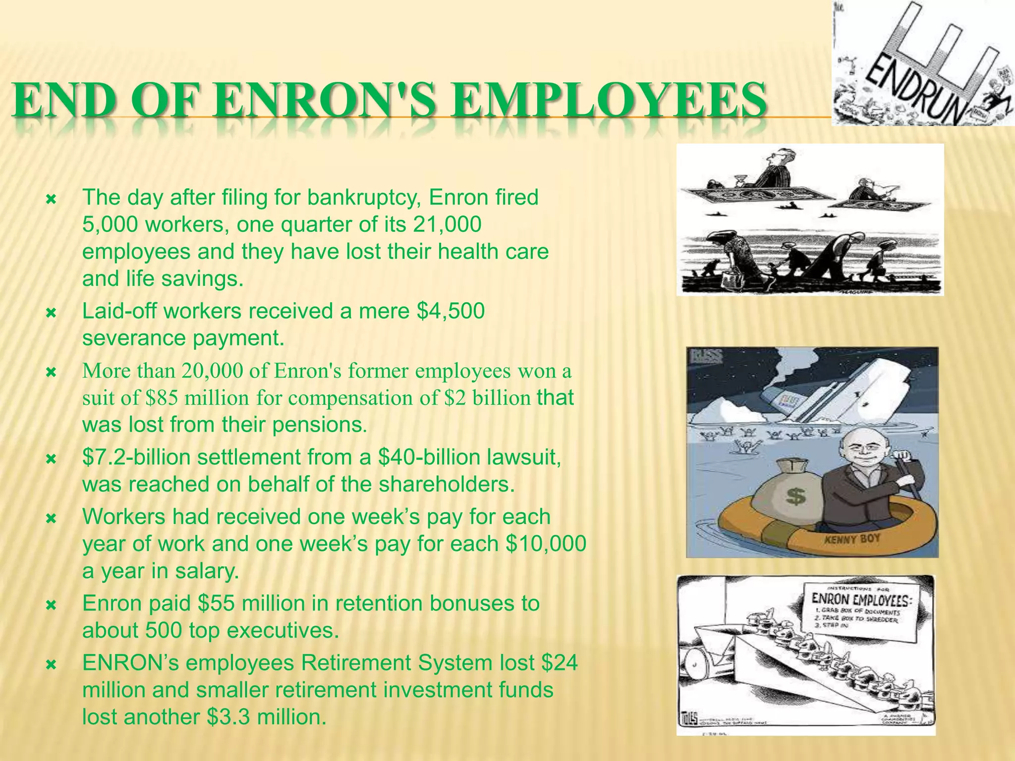 END OF ENRON'S EMPLOYEES
 The day after filing for bankruptcy, Enron fired
5,000 workers, one quarter of its 21,000
employees and they have lost their health care
and life savings.
 Laid-off workers received a mere $4,500
severance payment.
 More than 20,000 of Enron's former employees won a
suit of $85 million for compensation of $2 billion that
was lost from their pensions.
 $7.2-billion settlement from a $40-billion lawsuit,
was reached on behalf of the shareholders.
 Workers had received one week’s pay for each
year of work and one week’s pay for each $10,000
a year in salary.
 Enron paid $55 million in retention bonuses to
about 500 top executives.
 ENRON’s employees Retirement System lost $24
million and smaller retirement investment funds
lost another $3.3 million.
 