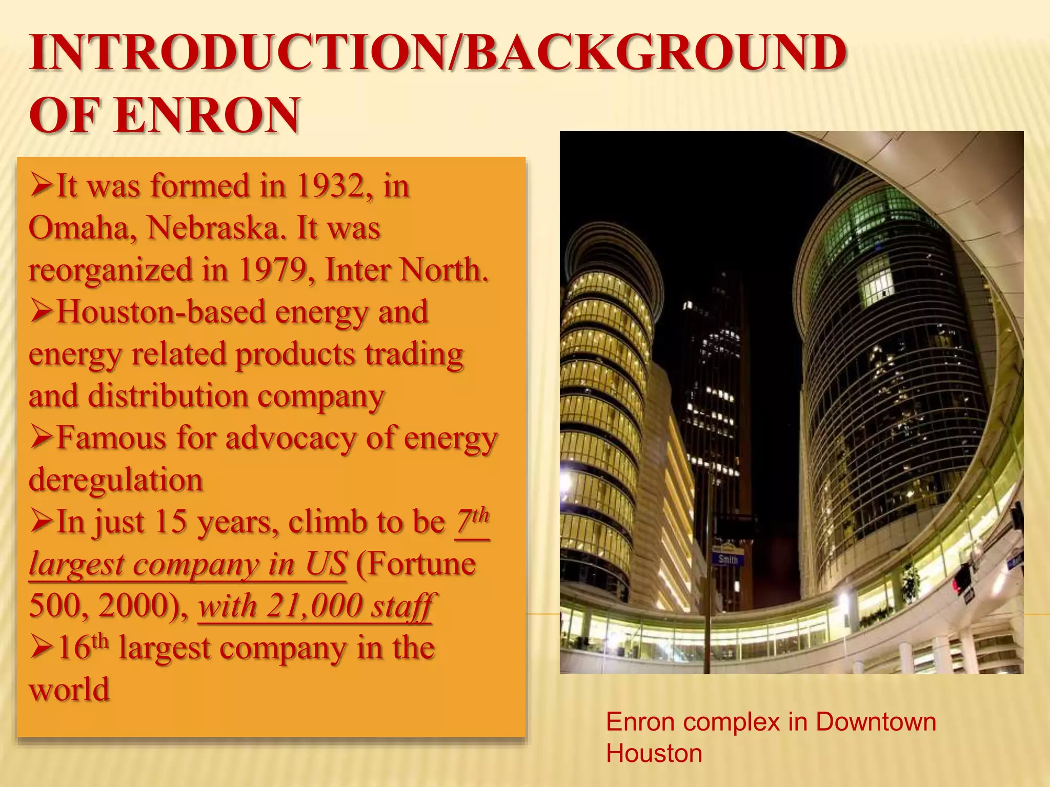 INTRODUCTION/BACKGROUND
OF ENRON
It was formed in 1932, in
Omaha, Nebraska. It was
reorganized in 1979, Inter North.
Houston-based energy and
energy related products trading
and distribution company
Famous for advocacy of energy
deregulation
In just 15 years, climb to be 7th
largest company in US (Fortune
500, 2000), with 21,000 staff
16th largest company in the
world
Enron complex in Downtown
Houston
 
