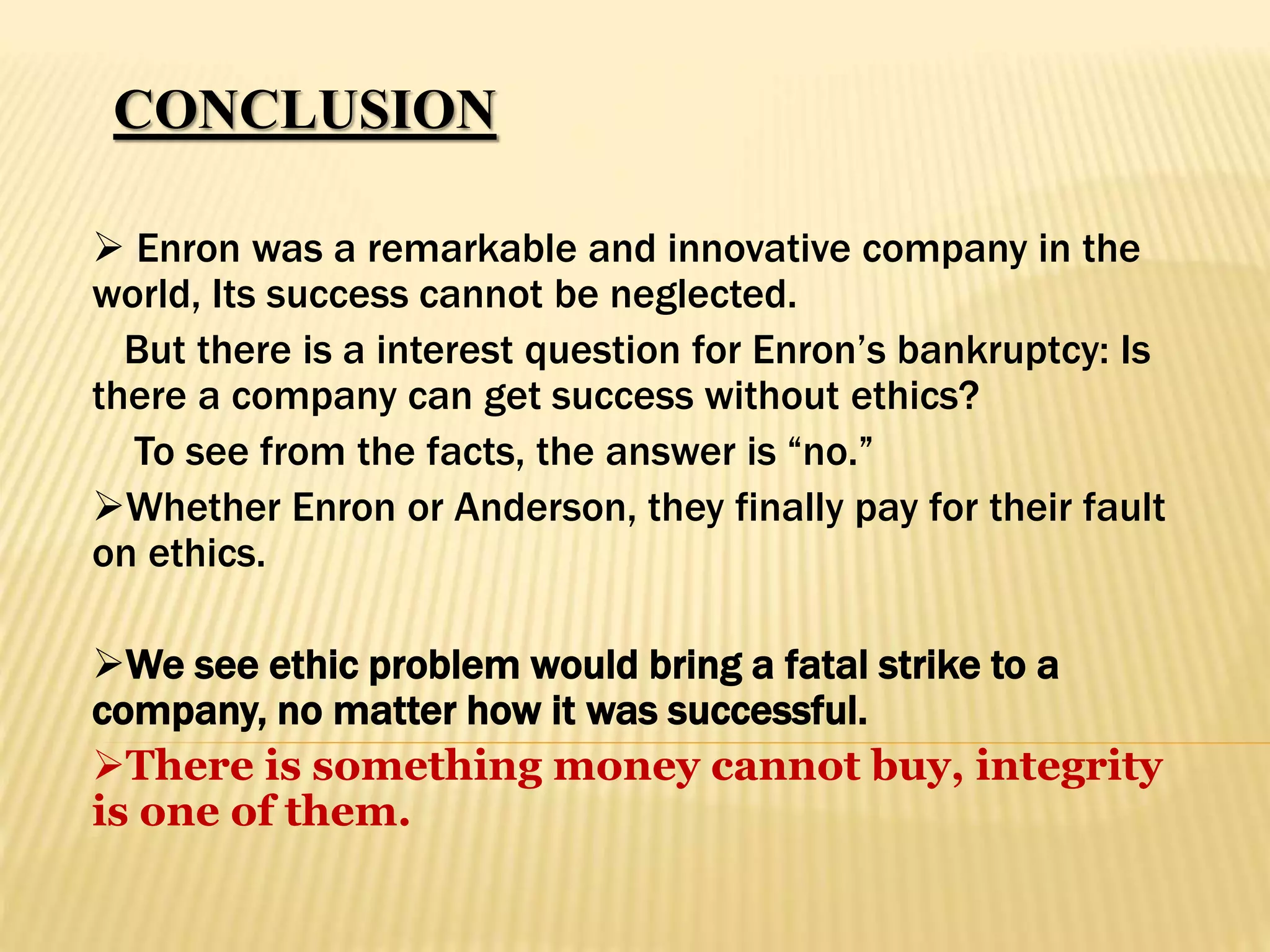CONCLUSION
 Enron was a remarkable and innovative company in the
world, Its success cannot be neglected.
But there is a interest question for Enron’s bankruptcy: Is
there a company can get success without ethics?
To see from the facts, the answer is “no.”
Whether Enron or Anderson, they finally pay for their fault
on ethics.
We see ethic problem would bring a fatal strike to a
company, no matter how it was successful.
There is something money cannot buy, integrity
is one of them.
 