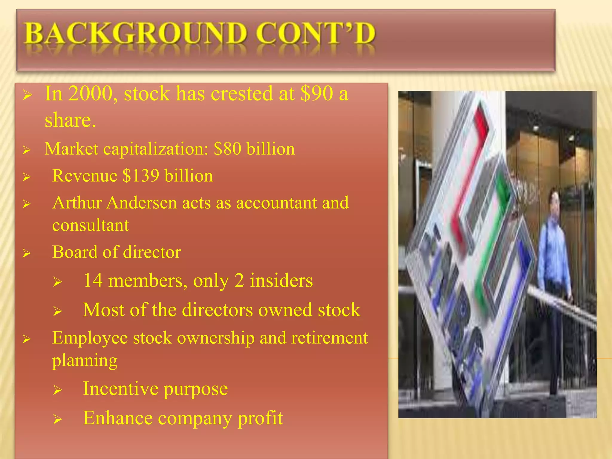  In 2000, stock has crested at $90 a
share.
 Market capitalization: $80 billion
 Revenue $139 billion
 Arthur Andersen acts as accountant and
consultant
 Board of director
 14 members, only 2 insiders
 Most of the directors owned stock
 Employee stock ownership and retirement
planning
 Incentive purpose
 Enhance company profit
 