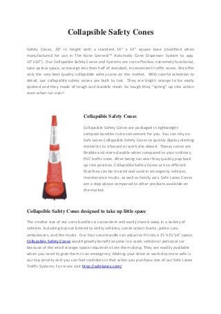 Collapsible Safety Cones
Safety Cones, 28″ in height with a standard 14″ x 14″ square base (modified when
manufactured for use in The Kone General™ Automatic Cone Dispenser System to app.
10″x10″). Our Collapsible Safety Cones and Systems are cost effective, extremely functional,
take up less space, and weigh less than half of standard, inconvenient traffic cones. We offer
only the very best quality collapsible safety cone on the market. With careful attention to
detail, our collapsible safety cones are built to last. They are bright orange to be easily
spotted and they made of tough and durable mesh. So tough they “spring” up into action
even when ran over!
Collapsible Safety Cones
Collapsible Safety Cones are packaged in lightweight
compact bundles to be convenient for you. You can rely on
Safe Lanes Collapsible Safety Cones to quickly deploy alerting
motorists to a hazard or work site ahead. Theses cones are
flexible and more durable when compared to your ordinary
PVC traffic cone. After being run over they quickly pop back
up into position. Collapsible Safety Cones are so efficient
that they can be trusted and used in emergency vehicles,
maintenance trucks, as well as family cars. Safe Lanes Cones
are a step above compared to other products available on
the market.
Collapsible Safety Cones designed to take up little space
The smaller size of our cone bundles is convenient and easily stored away in a variety of
vehicles. Including but not limited to utility vehicles, construction trucks, police cars,
ambulances, and fire trucks. Our four cone bundle can adjust to fit into a 15”x15”x6” space.
Collapsible Safety Cones would greatly benefit anyone in a work vehicle or personal car
because of the small storage space required to tote them along. They are readily available
when you need to grab them in an emergency. Making your drive or work day more safe is
our top priority and you can feel confident in that when you purchase one of our Safe Lanes
Traffic Systems. For more visit http://safelanes.com/
 