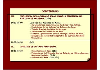 CONTENIDOS
III. INFLUENCIA DE LA CARGA DE BOLAS SOBRE LA EFICIENCIA DEL
CIRCUITO DE MOLIENDA. (JES)
14:30-16:00 Las Bolas: Los Músculos del Molino.
- Características Geométricas de las Bolas y los Molinos.
- Propiedades de los ‘Collares’ de Bolas en la Carga.
- Tamaño Ideal de las Bolas de Recarga.
- Indicadores de Calidad de las Bolas.
- Criterios Operacionales para la Recarga Continua de Bolas.
- Evaluación de la Calidad Comparativa de Cuerpos Moledores
Alternativos.
16:00-16:30 Café.
IV. ANALISIS DE UN CASO HIPOTETICO.
16:30-17:30 - Presentación del Caso. (JES)
- Evaluación de la Eficiencia Real de Baterías de Hidrociclones en
Secciones Paralelas. (JLB)
- Discusión al Cierre. (JLB/JES)
 