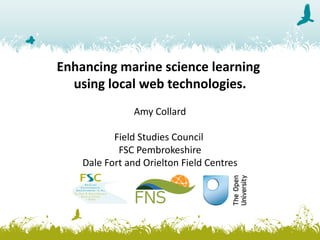 Enhancing	marine	science	learning	
using	local	web	technologies.
Amy	Collard
Field	Studies	Council	
FSC	Pembrokeshire
Dale	Fort	and	Orielton	Field	Centres
 
