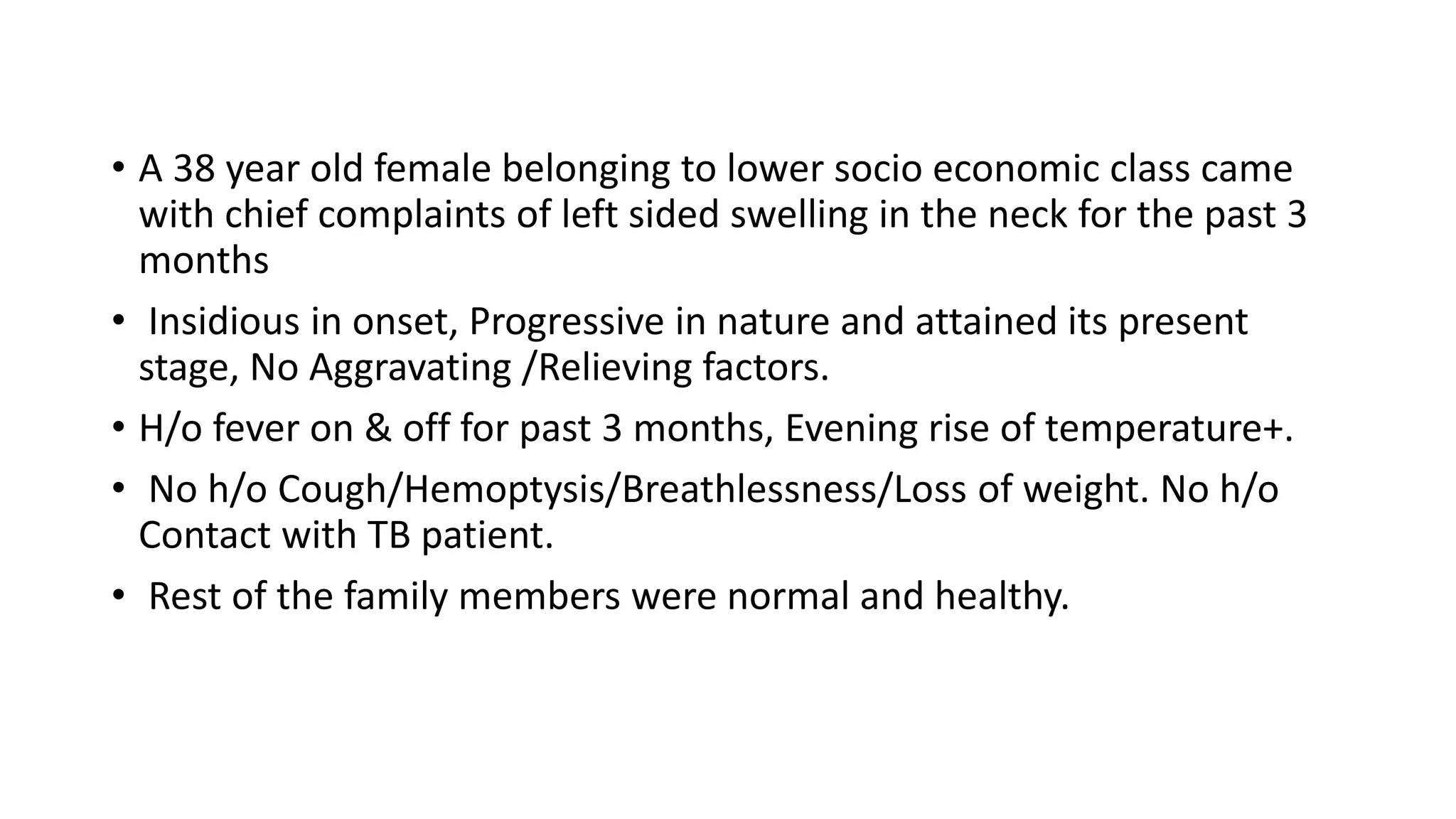 • A 38 year old female belonging to lower socio economic class came
with chief complaints of left sided swelling in the neck for the past 3
months
• Insidious in onset, Progressive in nature and attained its present
stage, No Aggravating /Relieving factors.
• H/o fever on & off for past 3 months, Evening rise of temperature+.
• No h/o Cough/Hemoptysis/Breathlessness/Loss of weight. No h/o
Contact with TB patient.
• Rest of the family members were normal and healthy.
 