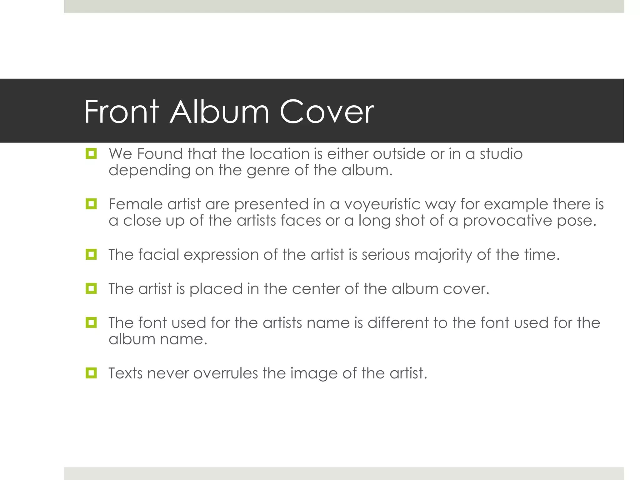 Front Album Cover
 We Found that the location is either outside or in a studio
depending on the genre of the album.
 Female artist are presented in a voyeuristic way for example there is
a close up of the artists faces or a long shot of a provocative pose.
 The facial expression of the artist is serious majority of the time.
 The artist is placed in the center of the album cover.
 The font used for the artists name is different to the font used for the
album name.
 Texts never overrules the image of the artist.