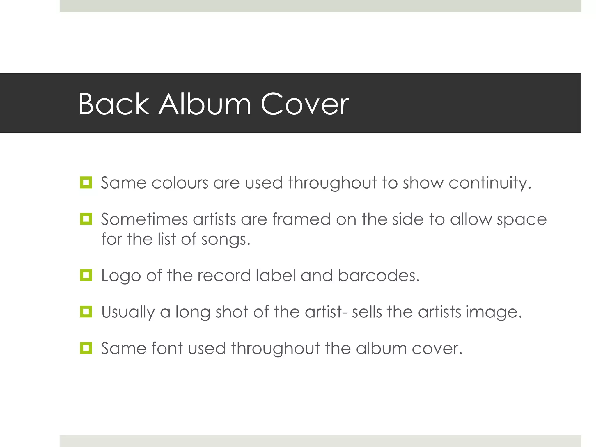 Back Album Cover
 Same colours are used throughout to show continuity.
 Sometimes artists are framed on the side to allow space
for the list of songs.
 Logo of the record label and barcodes.
 Usually a long shot of the artist- sells the artists image.
 Same font used throughout the album cover.