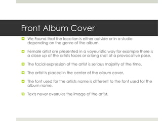 Front Album Cover
 We Found that the location is either outside or in a studio
depending on the genre of the album.
 Female artist are presented in a voyeuristic way for example there is
a close up of the artists faces or a long shot of a provocative pose.
 The facial expression of the artist is serious majority of the time.
 The artist is placed in the center of the album cover.
 The font used for the artists name is different to the font used for the
album name.
 Texts never overrules the image of the artist.
 
