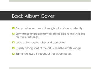 Back Album Cover
 Same colours are used throughout to show continuity.
 Sometimes artists are framed on the side to allow space
for the list of songs.
 Logo of the record label and barcodes.
 Usually a long shot of the artist- sells the artists image.
 Same font used throughout the album cover.
 