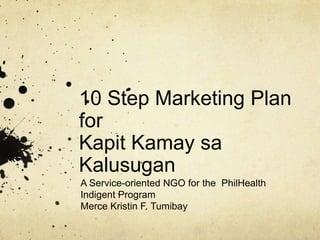 10 Step Marketing Plan forKapitKamaysaKalusugan A Service-oriented NGO for the  PhilHealth Indigent Program Merce Kristin F. Tumibay 