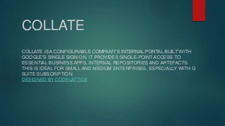COLLATE
COLLATE IS A CONFIGURABLE COMPANY’S INTERNAL PORTAL BUILT WITH
GOOGLE’S SINGLE SIGN-ON. IT PROVIDES SINGLE-POINT ACCESS TO
ESSENTIAL BUSINESS APPS, INTERNAL REPOSITORIES AND ARTEFACTS.
THIS IS IDEAL FOR SMALL AND MEDIUM ENTERPRISES, ESPECIALLY WITH G
SUITE SUBSCRIPTION.
DESIGNED BY CODELATTICE
 