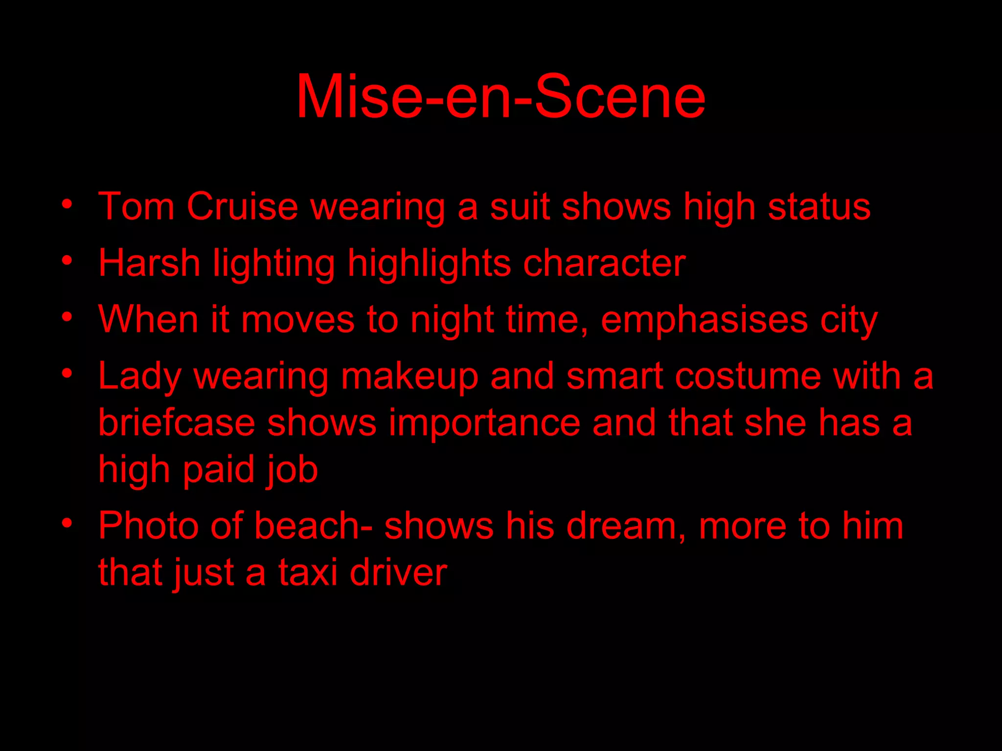 Mise-en-Scene Tom Cruise wearing a suit shows high status  Harsh lighting highlights character When it moves to night time, emphasises city Lady wearing makeup and smart costume with a briefcase shows importance and that she has a high paid job Photo of beach- shows his dream, more to him that just a taxi driver 