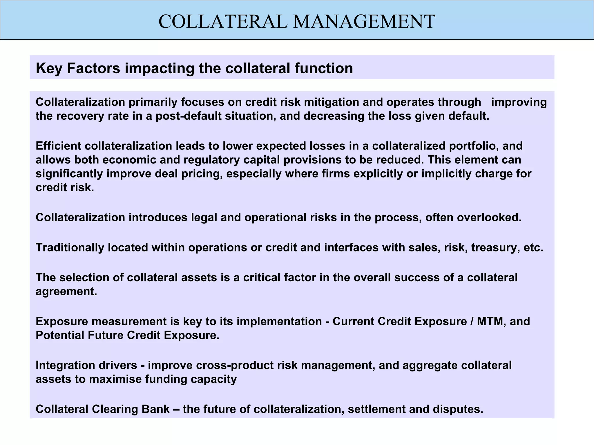 COLLATERAL MANAGEMENT

Key Factors impacting the collateral function

Collateralization primarily focuses on credit risk mitigation and operates through improving
the recovery rate in a post-default situation, and decreasing the loss given default.

Efficient collateralization leads to lower expected losses in a collateralized portfolio, and
allows both economic and regulatory capital provisions to be reduced. This element can
significantly improve deal pricing, especially where firms explicitly or implicitly charge for
credit risk.

Collateralization introduces legal and operational risks in the process, often overlooked.

Traditionally located within operations or credit and interfaces with sales, risk, treasury, etc.

The selection of collateral assets is a critical factor in the overall success of a collateral
agreement.

Exposure measurement is key to its implementation - Current Credit Exposure / MTM, and
Potential Future Credit Exposure.

Integration drivers - improve cross-product risk management, and aggregate collateral
assets to maximise funding capacity

Collateral Clearing Bank – the future of collateralization, settlement and disputes.
 