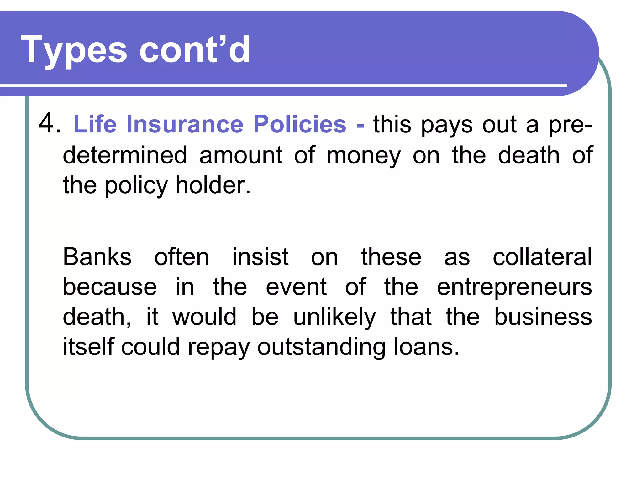 Types cont’d
4. Life Insurance Policies - this pays out a pre-
determined amount of money on the death of
the policy holder.
Banks often insist on these as collateral
because in the event of the entrepreneurs
death, it would be unlikely that the business
itself could repay outstanding loans.
 