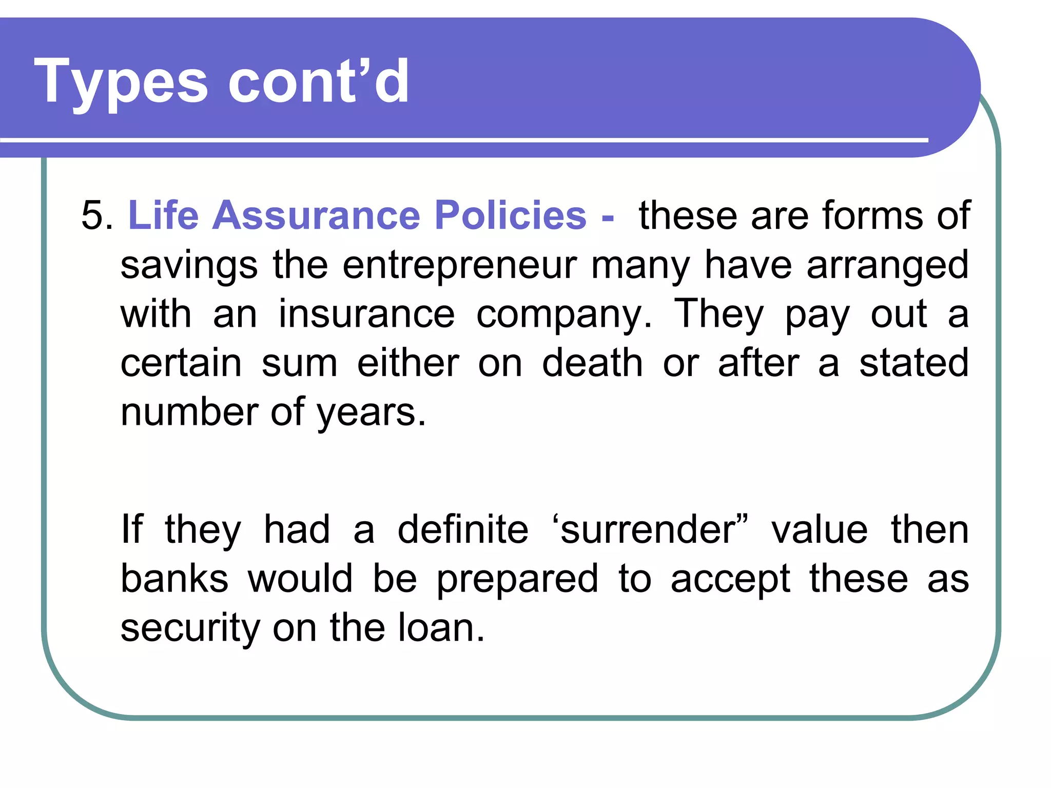 Types cont’d
5. Life Assurance Policies - these are forms of
savings the entrepreneur many have arranged
with an insurance company. They pay out a
certain sum either on death or after a stated
number of years.
If they had a definite ‘surrender” value then
banks would be prepared to accept these as
security on the loan.
 