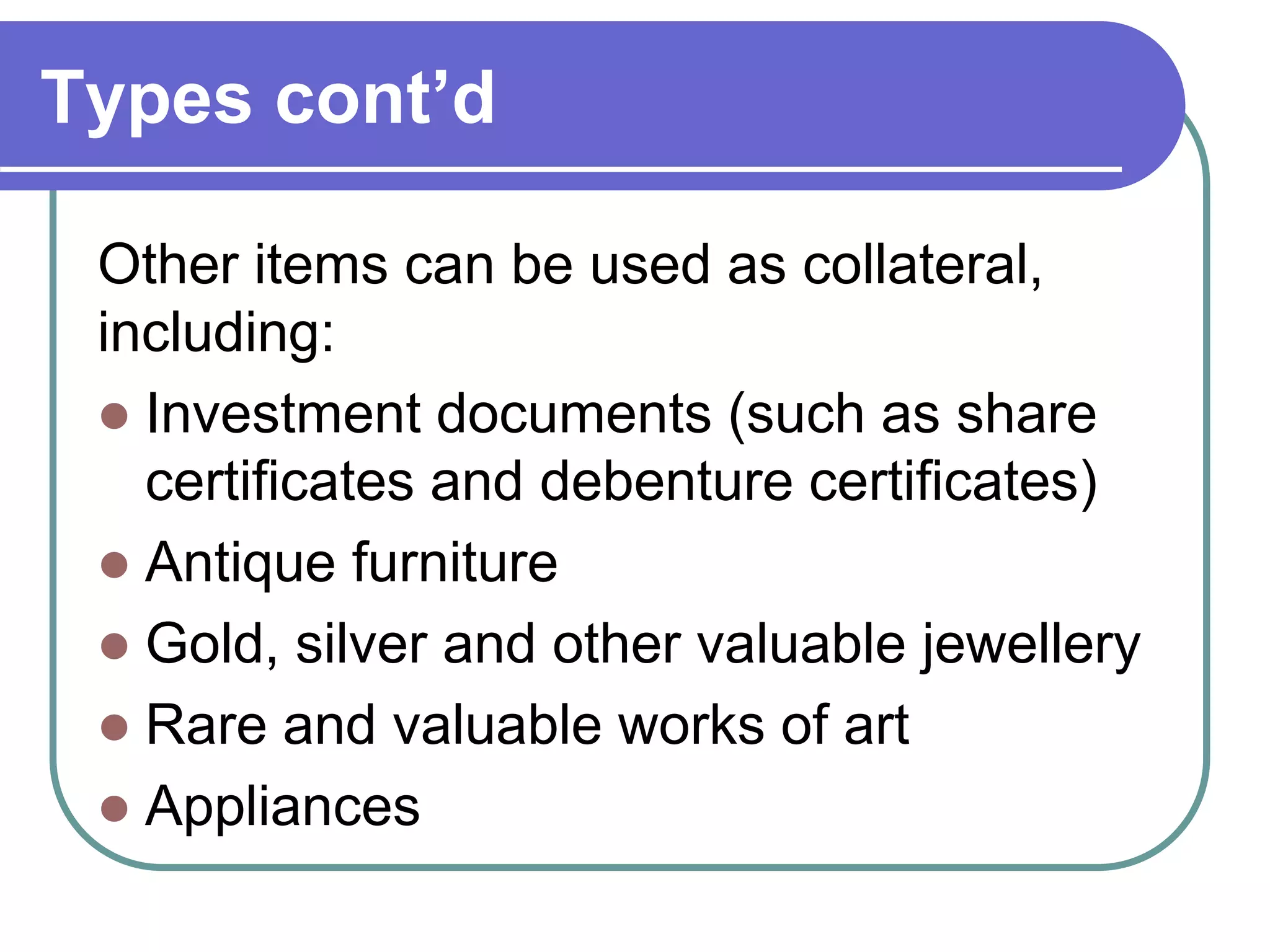 Types cont’d
Other items can be used as collateral,
including:
 Investment documents (such as share
certificates and debenture certificates)
 Antique furniture
 Gold, silver and other valuable jewellery
 Rare and valuable works of art
 Appliances
 
