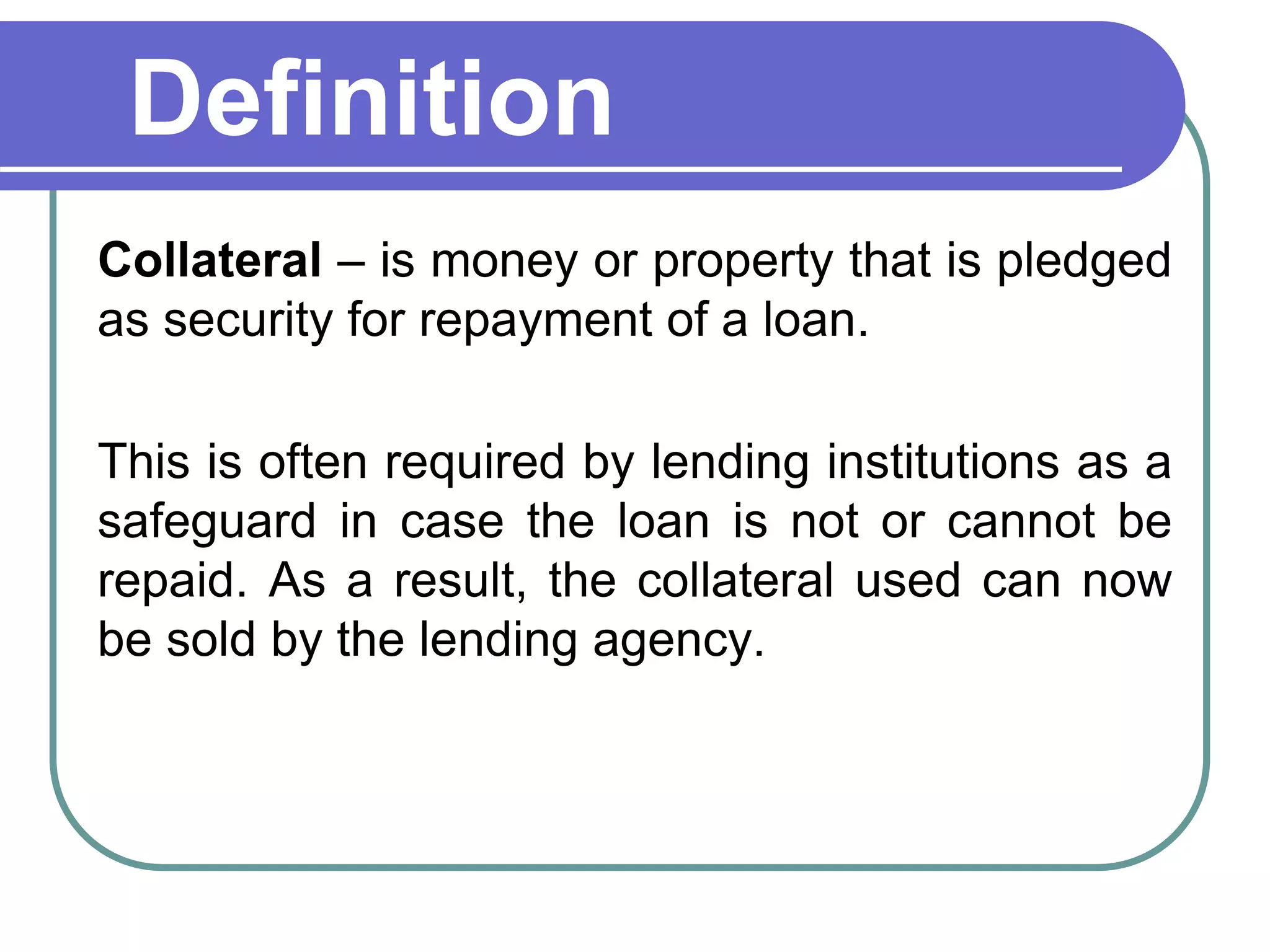 Definition
Collateral – is money or property that is pledged
as security for repayment of a loan.
This is often required by lending institutions as a
safeguard in case the loan is not or cannot be
repaid. As a result, the collateral used can now
be sold by the lending agency.
 