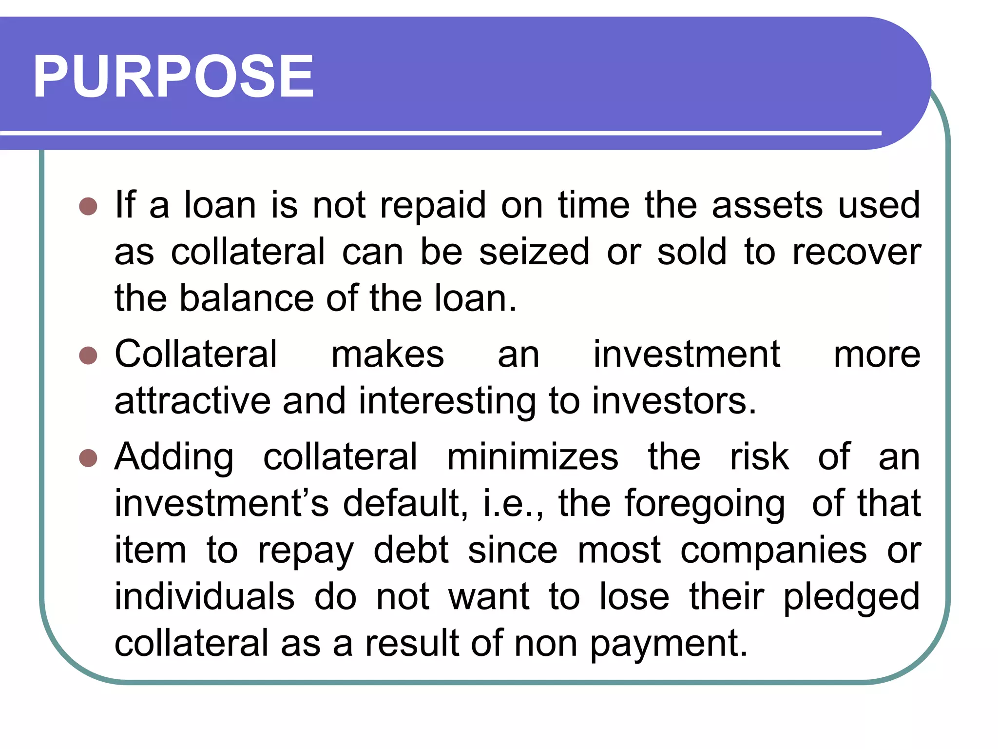 PURPOSE
 If a loan is not repaid on time the assets used
as collateral can be seized or sold to recover
the balance of the loan.
 Collateral makes an investment more
attractive and interesting to investors.
 Adding collateral minimizes the risk of an
investment’s default, i.e., the foregoing of that
item to repay debt since most companies or
individuals do not want to lose their pledged
collateral as a result of non payment.
 