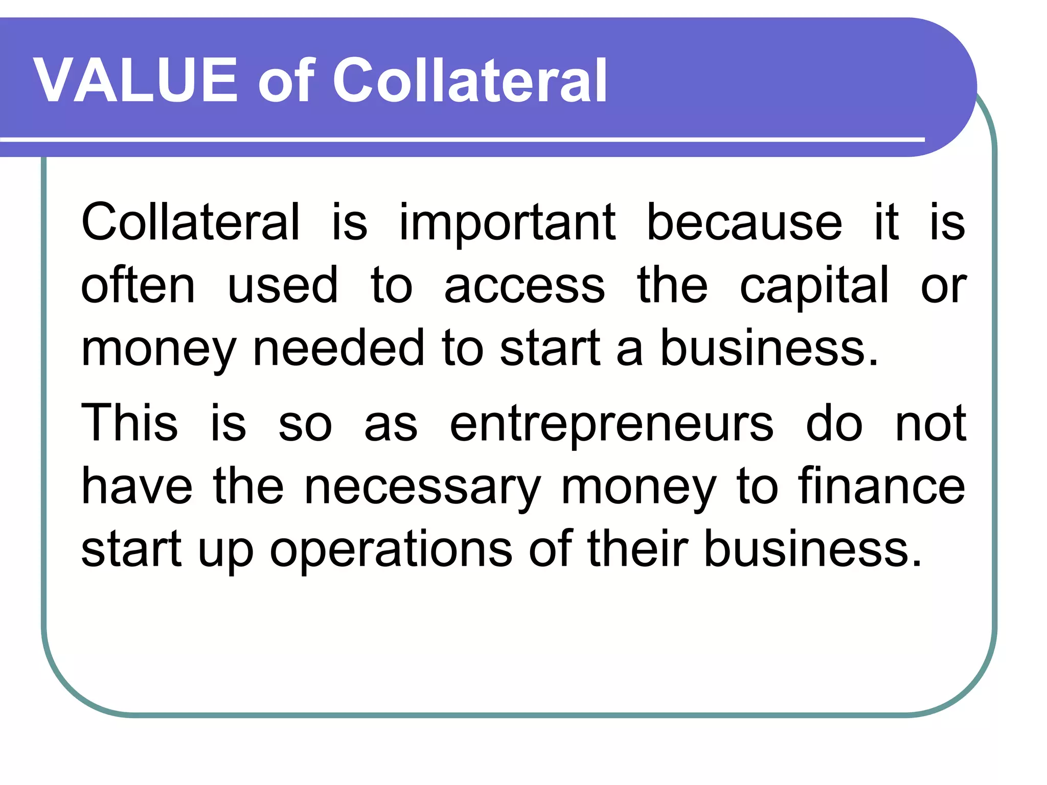 Collateral is important because it is
often used to access the capital or
money needed to start a business.
This is so as entrepreneurs do not
have the necessary money to finance
start up operations of their business.
VALUE of Collateral
 