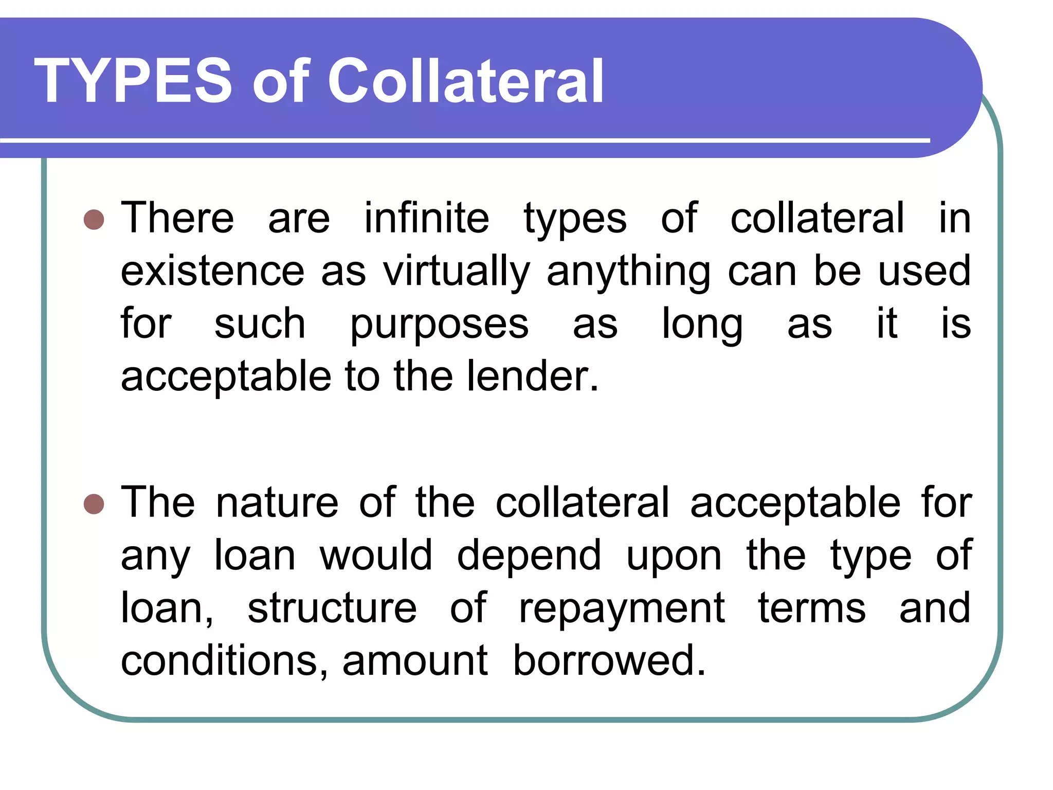 TYPES of Collateral
 There are infinite types of collateral in
existence as virtually anything can be used
for such purposes as long as it is
acceptable to the lender.
 The nature of the collateral acceptable for
any loan would depend upon the type of
loan, structure of repayment terms and
conditions, amount borrowed.
 