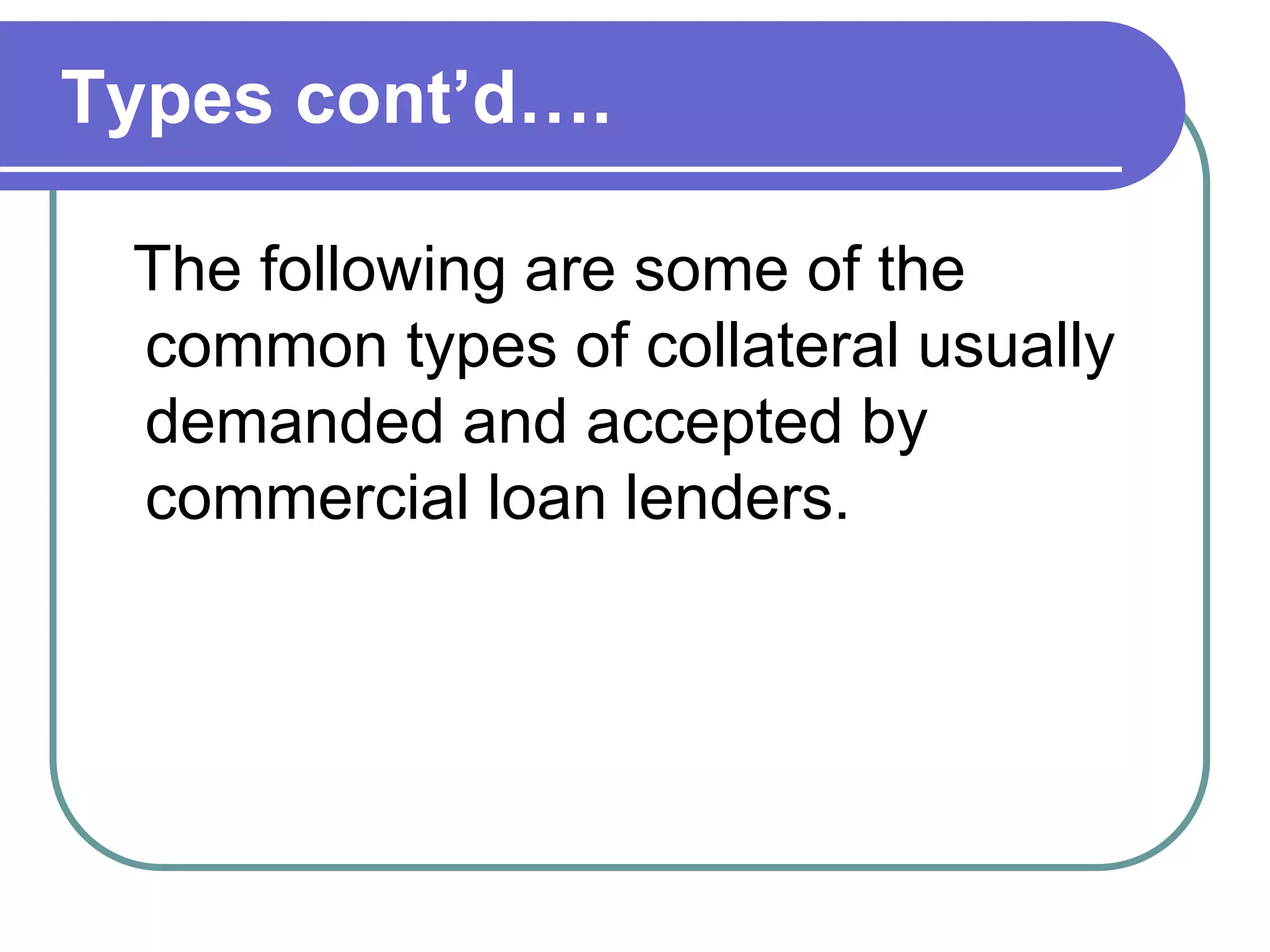 Types cont’d….
The following are some of the
common types of collateral usually
demanded and accepted by
commercial loan lenders.
 