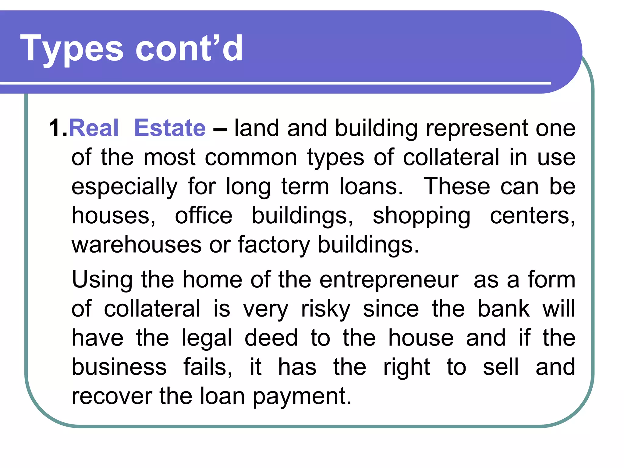 Types cont’d
1.Real Estate – land and building represent one
of the most common types of collateral in use
especially for long term loans. These can be
houses, office buildings, shopping centers,
warehouses or factory buildings.
Using the home of the entrepreneur as a form
of collateral is very risky since the bank will
have the legal deed to the house and if the
business fails, it has the right to sell and
recover the loan payment.
 