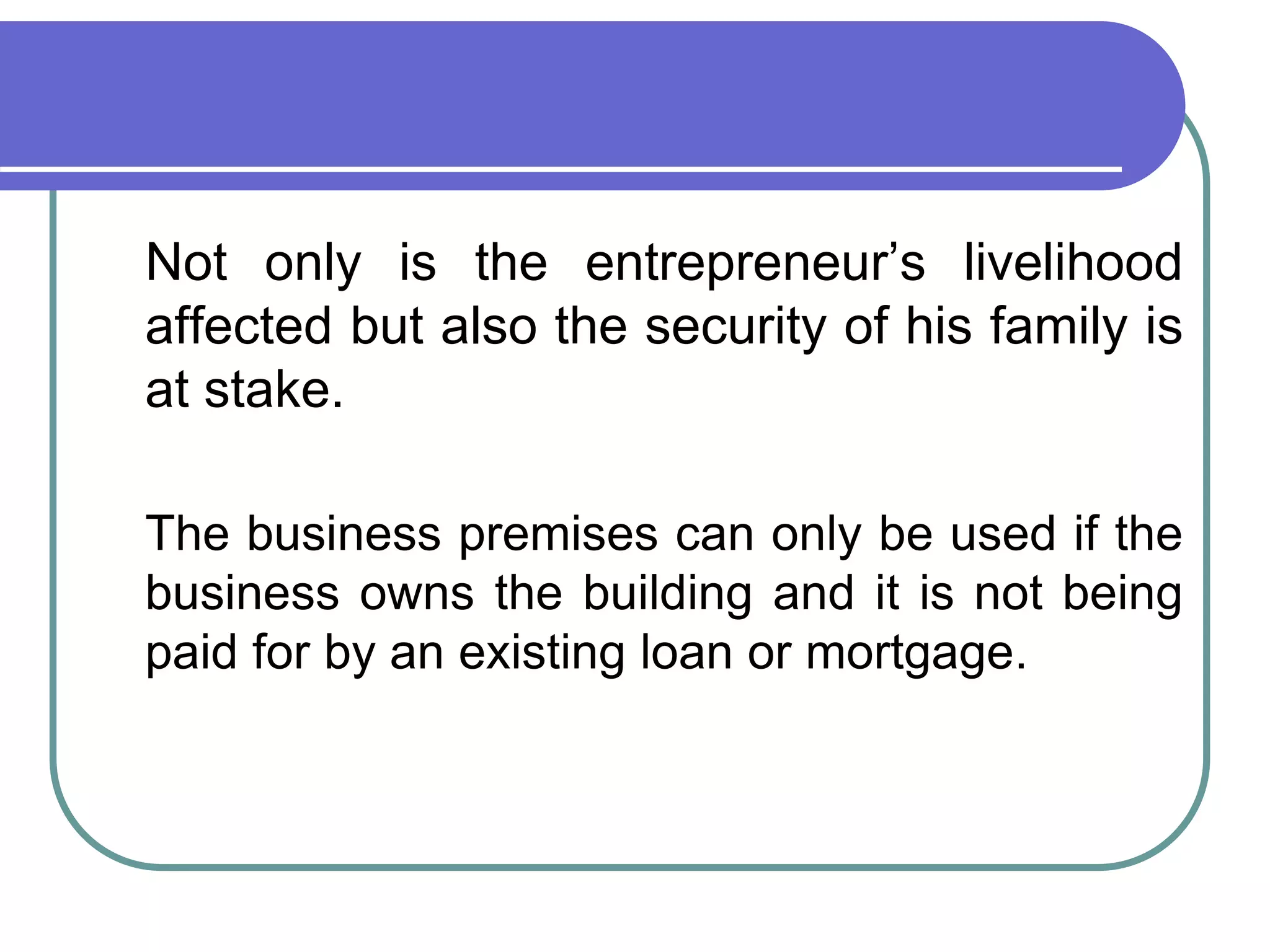 Not only is the entrepreneur’s livelihood
affected but also the security of his family is
at stake.
The business premises can only be used if the
business owns the building and it is not being
paid for by an existing loan or mortgage.
 