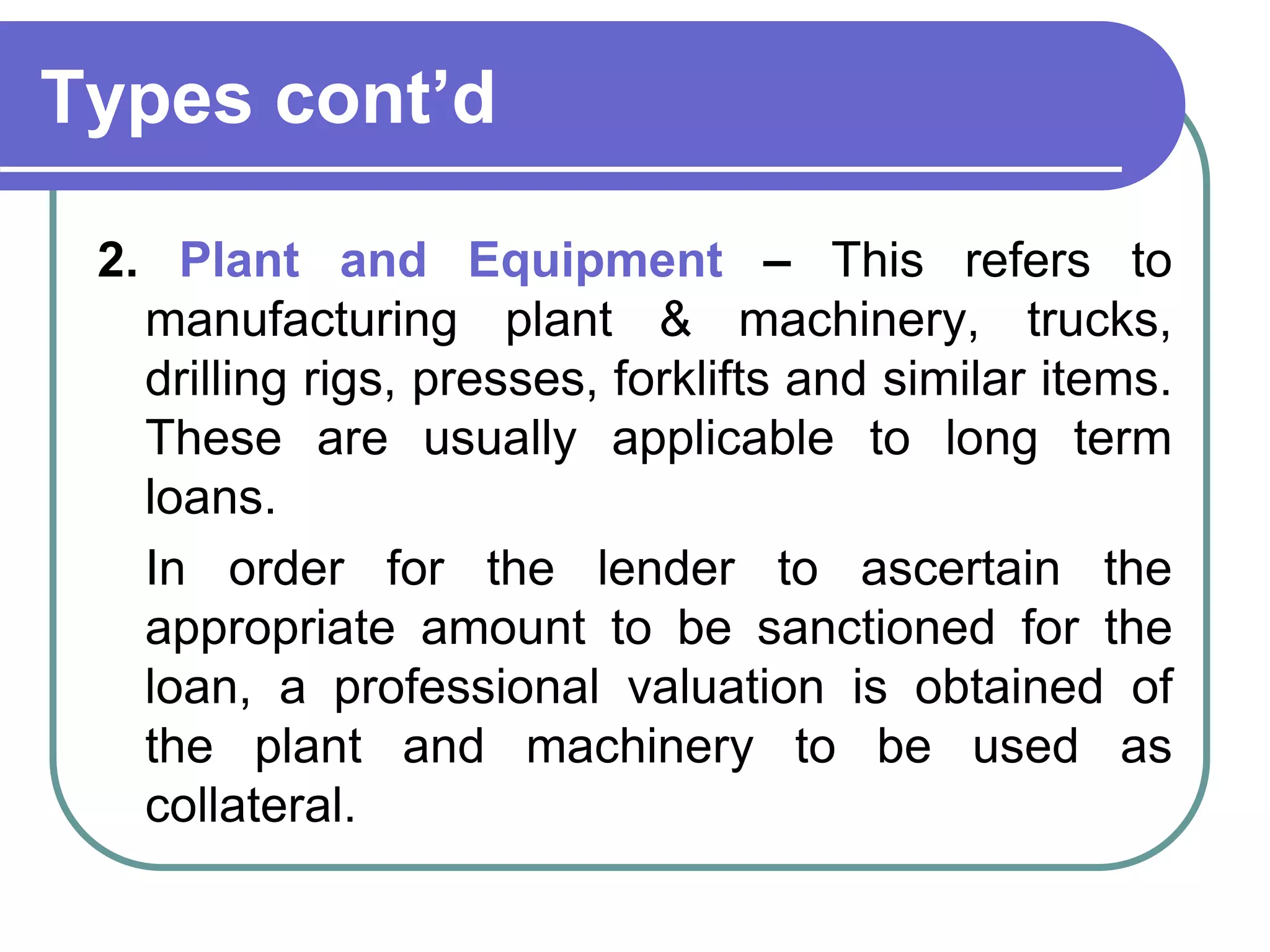 Types cont’d
2. Plant and Equipment – This refers to
manufacturing plant & machinery, trucks,
drilling rigs, presses, forklifts and similar items.
These are usually applicable to long term
loans.
In order for the lender to ascertain the
appropriate amount to be sanctioned for the
loan, a professional valuation is obtained of
the plant and machinery to be used as
collateral.
 