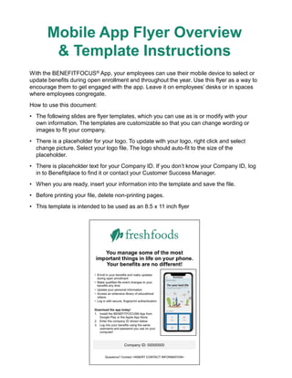 Mobile App Flyer Overview
& Template Instructions
With the BENEFITFOCUS® App, your employees can use their mobile device to select or
update benefits during open enrollment and throughout the year. Use this flyer as a way to
encourage them to get engaged with the app. Leave it on employees’ desks or in spaces
where employees congregate.
How to use this document:
• The following slides are flyer templates, which you can use as is or modify with your
own information. The templates are customizable so that you can change wording or
images to fit your company.
• There is a placeholder for your logo. To update with your logo, right click and select
change picture. Select your logo file. The logo should auto-fit to the size of the
placeholder.
• There is placeholder text for your Company ID. If you don’t know your Company ID, log
in to Benefitplace to find it or contact your Customer Success Manager.
• When you are ready, insert your information into the template and save the file.
• Before printing your file, delete non-printing pages.
• This template is intended to be used as an 8.5 x 11 inch flyer
 