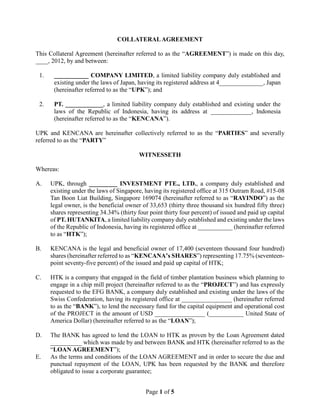 Page 1 of 5
COLLATERALAGREEMENT
This Collateral Agreement (hereinafter referred to as the “AGREEMENT”) is made on this day,
____, 2012, by and between:
1. ___________ COMPANY LIMITED, a limited liability company duly established and
existing under the laws of Japan, having its registered address at 4______________, Japan
(hereinafter referred to as the “UPK”); and
2. PT. ____________, a limited liability company duly established and existing under the
laws of the Republic of Indonesia, having its address at _____________, Indonesia
(hereinafter referred to as the “KENCANA”).
UPK and KENCANA are hereinafter collectively referred to as the “PARTIES” and severally
referred to as the “PARTY”
WITNESSETH
Whereas:
A. UPK, through _________ INVESTMENT PTE., LTD., a company duly established and
existing under the laws of Singapore, having its registered office at 315 Outram Road, #15-08
Tan Boon Liat Building, Singapore 169074 (hereinafter referred to as “RAYINDO”) as the
legal owner, is the beneficial owner of 33,653 (thirty three thousand six hundred fifty three)
shares representing 34.34% (thirty four point thirty four percent) of issued and paid up capital
of PT. HUTANKITA, a limited liability company duly established and existing under the laws
of the Republic of Indonesia, having its registered office at ___________ (hereinafter referred
to as “HTK”);
B. KENCANA is the legal and beneficial owner of 17,400 (seventeen thousand four hundred)
shares (hereinafter referred to as “KENCANA’s SHARES”) representing 17.75% (seventeen-
point seventy-five percent) of the issued and paid up capital of HTK;
C. HTK is a company that engaged in the field of timber plantation business which planning to
engage in a chip mill project (hereinafter referred to as the “PROJECT”) and has expressly
requested to the EFG BANK, a company duly established and existing under the laws of the
Swiss Confederation, having its registered office at ________________ (hereinafter referred
to as the “BANK”), to lend the necessary fund for the capital equipment and operational cost
of the PROJECT in the amount of USD ________________ (___________ United State of
America Dollar) (hereinafter referred to as the “LOAN”);
D. The BANK has agreed to lend the LOAN to HTK as proven by the Loan Agreement dated
__________ which was made by and between BANK and HTK (hereinafter referred to as the
“LOAN AGREEMENT”);
E. As the terms and conditions of the LOAN AGREEMENT and in order to secure the due and
punctual repayment of the LOAN, UPK has been requested by the BANK and therefore
obligated to issue a corporate guarantee;
 