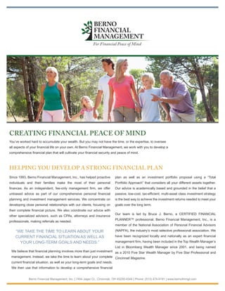 BERNO
                                                            FINANCIAL
                                                            MANAGEMENT
                                                           For Financial Peace of Mind




CREATING FINANCIAL PEACE OF MIND
You’ve worked hard to accumulate your wealth. But you may not have the time, or the expertise, to oversee
all aspects of your financial life on your own. At Berno Financial Management, we work with you to develop a
comprehensive financial plan that will cultivate your financial security and peace of mind.



HELPING YOU DEVELOP A STRONG FINANCIAL PLAN
Since 1993, Berno Financial Management, Inc., has helped proactive         plan as well as an investment portfolio proposal using a “Total
individuals and their families make the most of their personal             Portfolio Approach” that considers all your different assets together.
finances. As an independent, fee-only management firm, we offer            Our advice is academically based and grounded in the belief that a
unbiased advice as part of our comprehensive personal financial            passive, low-cost, tax-efficient, multi-asset class investment strategy
planning and investment management services. We concentrate on             is the best way to achieve the investment returns needed to meet your
developing close personal relationships with our clients, focusing on      goals over the long term.
their complete financial picture. We also coordinate our advice with
                                                                           Our team is led by Bruce J. Berno, a CERTIFIED FINANCIAL
other specialized advisors, such as CPAs, attorneys and insurance
                                                                           PLANNER™ professional. Berno Financial Management, Inc., is a
professionals, making referrals as needed.
                                                                           member of the National Association of Personal Financial Advisors
    “WE TAKE THE TIME TO LEARN ABOUT YOUR                                  (NAPFA), the industry’s most selective professional association. We
    CURRENT FINANCIAL SITUATION AS WELL AS                                 have been recognized locally and nationally as an expert financial
      YOUR LONG-TERM GOALS AND NEEDS.”                                     management firm, having been included in the Top Wealth Manager’s
                                                                       List in Bloomberg Wealth Manager since 2001, and being named
 We believe that financial planning involves more than just investment as a 2010 Five Star Wealth Manager by Five Star Professional and
 management. Instead, we take the time to learn about your complete Cincinnati Magazine.
 current financial situation, as well as your long-term goals and needs.
 We then use that information to develop a comprehensive financial


             Berno Financial Management, Inc. | 7454 Jager Ct., Cincinnati, OH 45230-4344 | Phone: (513) 474-9191 | www.bernofinmgt.com
 