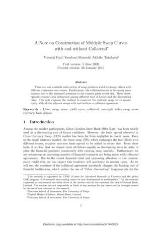 Electronic copy available at: http://ssrn.com/abstract=1440633
A Note on Construction of Multiple Swap Curves
with and without Collateral∗
Masaaki Fujii†
, Yasufumi Shimada‡
, Akihiko Takahashi§
First version: 5 June 2009
Current version: 26 January 2010
Abstract
There are now available wide variety of swap products which exchange Libors with
diﬀerent currencies and tenors. Furthermore, the collateralization is becoming more
popular due to the increased attention to the counter party credit risk. These devel-
opments require clear distinction among diﬀerent type of Libors and the discounting
rates. This note explains the method to construct the multiple swap curves consis-
tently with all the relevant swaps with and without a collateral agreement.
Keywords : Libor, swap, tenor, yield curve, collateral, overnight index swap, cross
currency, basis spread
1 Introduction
Among the market participants, Libor (London Inter Bank Oﬀer Rate) has been widely
used as a discounting rate of future cashﬂows. However, the basis spread observed in
Cross Currency Swap (CCS) market has been far from negligible in recent years. Even
in the single currency market, the tenor swap (TS), which exchanges the two Libors with
diﬀerent tenors, requires non-zero basis spread to be added in either side. From these
facts, it is clear that we cannot treat all Libors equally as discounting rates in order to
price the ﬁnancial products consistently with existing swap markets. Furthermore, we
are witnessing an increasing number of ﬁnancial contracts are being made with collateral
agreements. Due to the recent ﬁnancial crisis and increasing attention to the counter-
party credit risk, we can expect this tendency will accelerate in coming years. As we
will see, the existence of the collateral agreement inevitably changes the funding cost of
ﬁnancial institutions, which makes the use of ”Libor discounting” inappropriate for the
∗
This research is supported by CARF (Center for Advanced Research in Finance) and the global
COE program “The research and training center for new development in mathematics.” All the contents
expressed in this research are solely those of the authors and do not represent the view of Shinsei Bank,
Limited. The authors are not responsible or liable in any manner for any losses and/or damages caused
by the use of any contents in this research.
†
Graduate School of Economics, The University of Tokyo
‡
Capital Markets Division, Shinsei Bank, Limited
§
Graduate School of Economics, The University of Tokyo
1
 