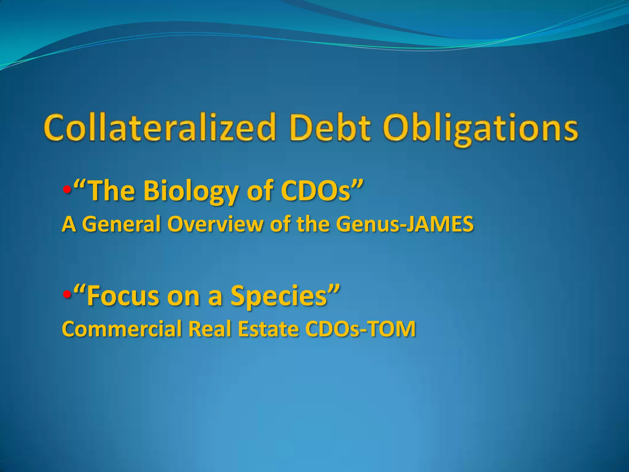 Collateralized Debt Obligations“The Biology of CDOs”A General Overview of the Genus-JAMES“Focus on a Species”Commercial Real Estate CDOs-TOM