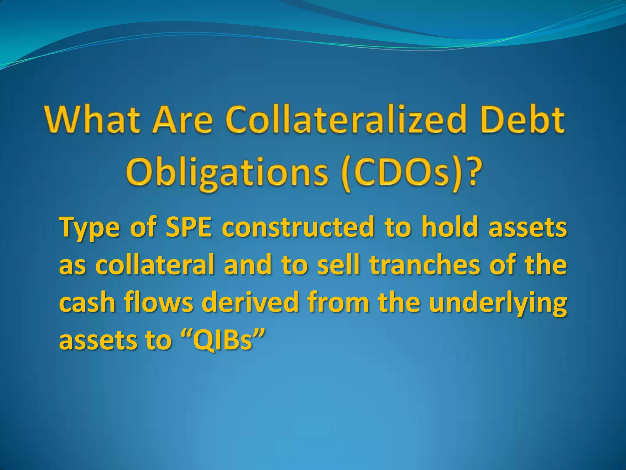 What Are Collateralized Debt Obligations (CDOs)?Type of SPE constructed to hold assets as collateral and to sell tranches of the cash flows derived from the underlying assets to “QIBs”