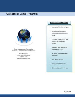 Page 1 of 8
• Loan sizes 10 million or higher
• No collateral from client -
collateral provided from third
party
• Payments made over 10 year
period – no prepayment
penalty
• Interest is Libor plus 0%-3%
(Average rate 6.5%)
• All project types are eligible -
worldwide
• Non –Recourse loan
• Closing time 3-10 months
• Deferment period 1 – 3 years
Bowz Management Corporation
“Domestic & International Financial Services”
Luis Rodriguez
Private Merchant Banker
772-528-5800
bowzmgmt@yahoo.com
Collateral Loan Program
Highlights of Program
 