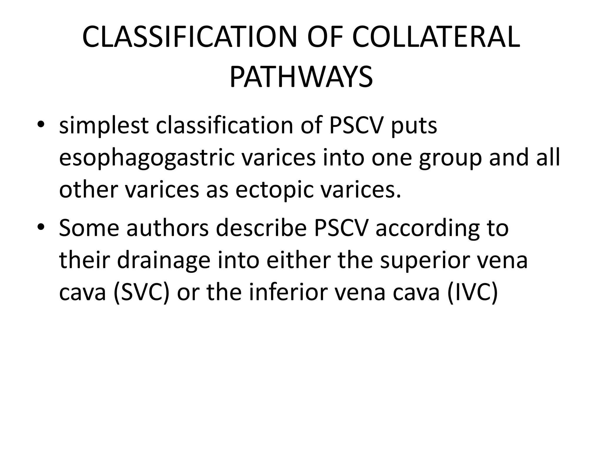 CLASSIFICATION OF COLLATERAL
PATHWAYS
• simplest classification of PSCV puts
esophagogastric varices into one group and all
other varices as ectopic varices.
• Some authors describe PSCV according to
their drainage into either the superior vena
cava (SVC) or the inferior vena cava (IVC)
 