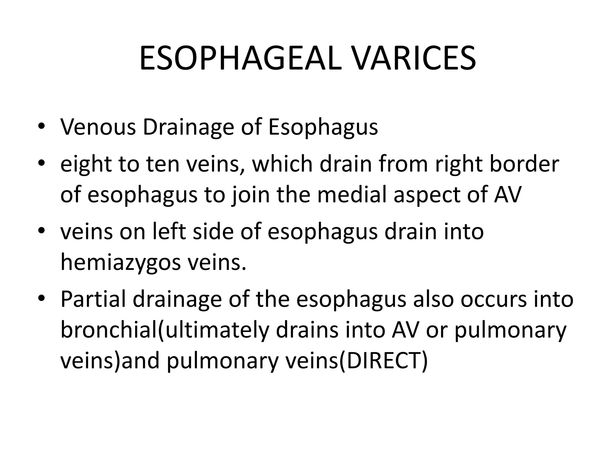 ESOPHAGEAL VARICES
• Venous Drainage of Esophagus
• eight to ten veins, which drain from right border
of esophagus to join the medial aspect of AV
• veins on left side of esophagus drain into
hemiazygos veins.
• Partial drainage of the esophagus also occurs into
bronchial(ultimately drains into AV or pulmonary
veins)and pulmonary veins(DIRECT)
 