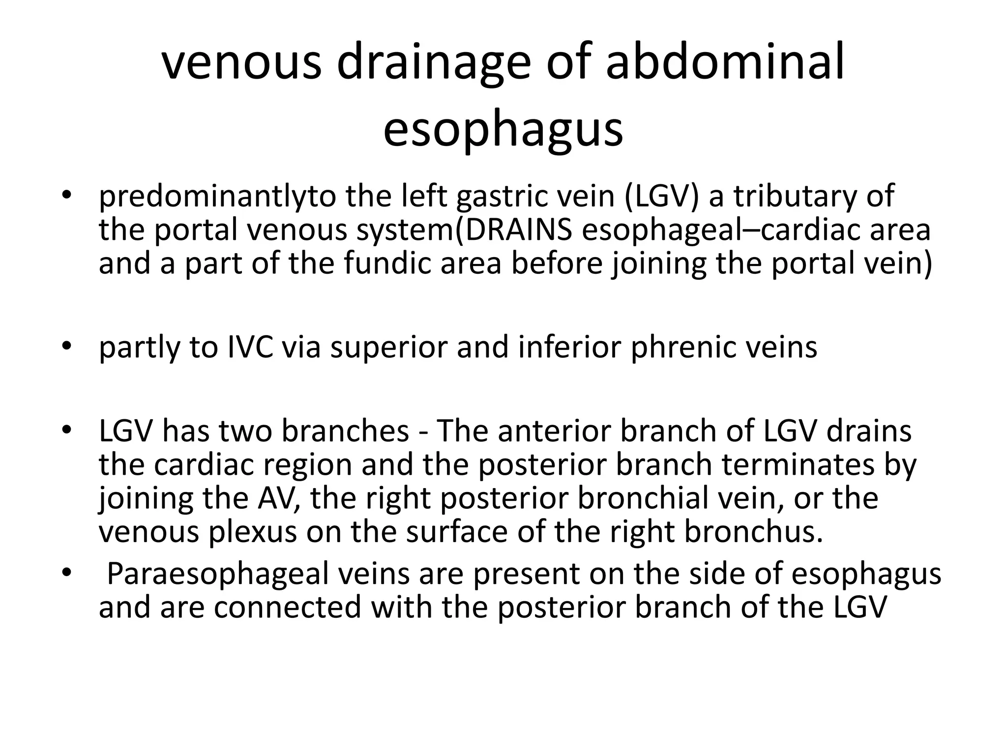 venous drainage of abdominal
esophagus
• predominantlyto the left gastric vein (LGV) a tributary of
the portal venous system(DRAINS esophageal–cardiac area
and a part of the fundic area before joining the portal vein)
• partly to IVC via superior and inferior phrenic veins
• LGV has two branches - The anterior branch of LGV drains
the cardiac region and the posterior branch terminates by
joining the AV, the right posterior bronchial vein, or the
venous plexus on the surface of the right bronchus.
• Paraesophageal veins are present on the side of esophagus
and are connected with the posterior branch of the LGV
 