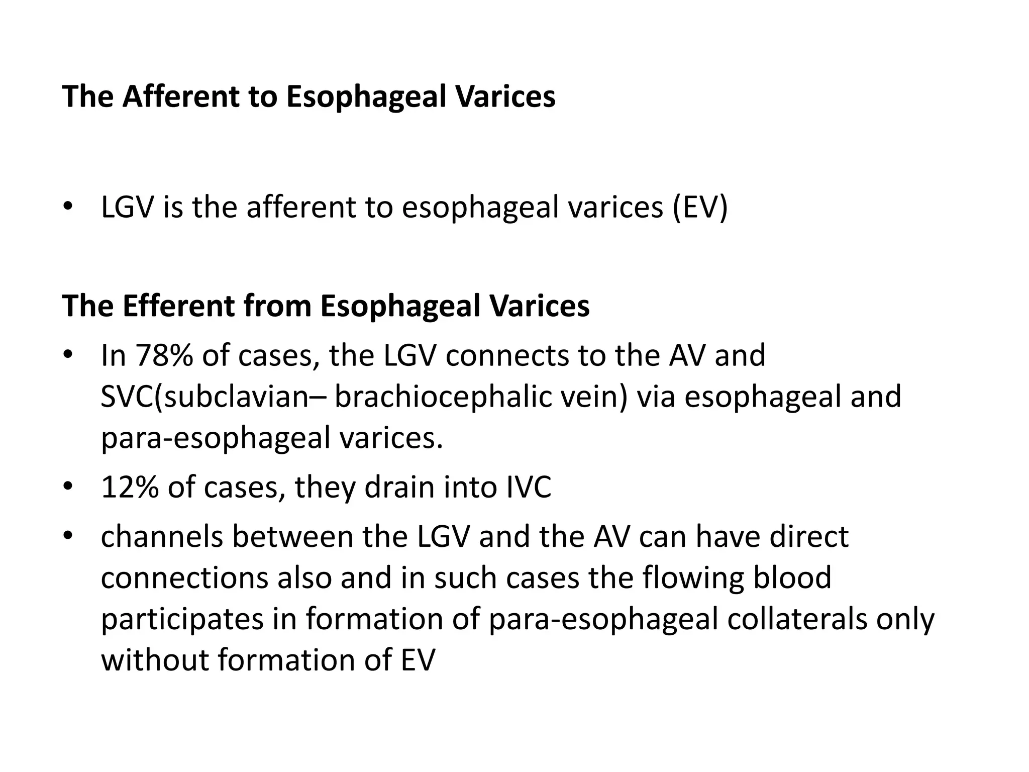 The Afferent to Esophageal Varices
• LGV is the afferent to esophageal varices (EV)
The Efferent from Esophageal Varices
• In 78% of cases, the LGV connects to the AV and
SVC(subclavian– brachiocephalic vein) via esophageal and
para-esophageal varices.
• 12% of cases, they drain into IVC
• channels between the LGV and the AV can have direct
connections also and in such cases the flowing blood
participates in formation of para-esophageal collaterals only
without formation of EV
 