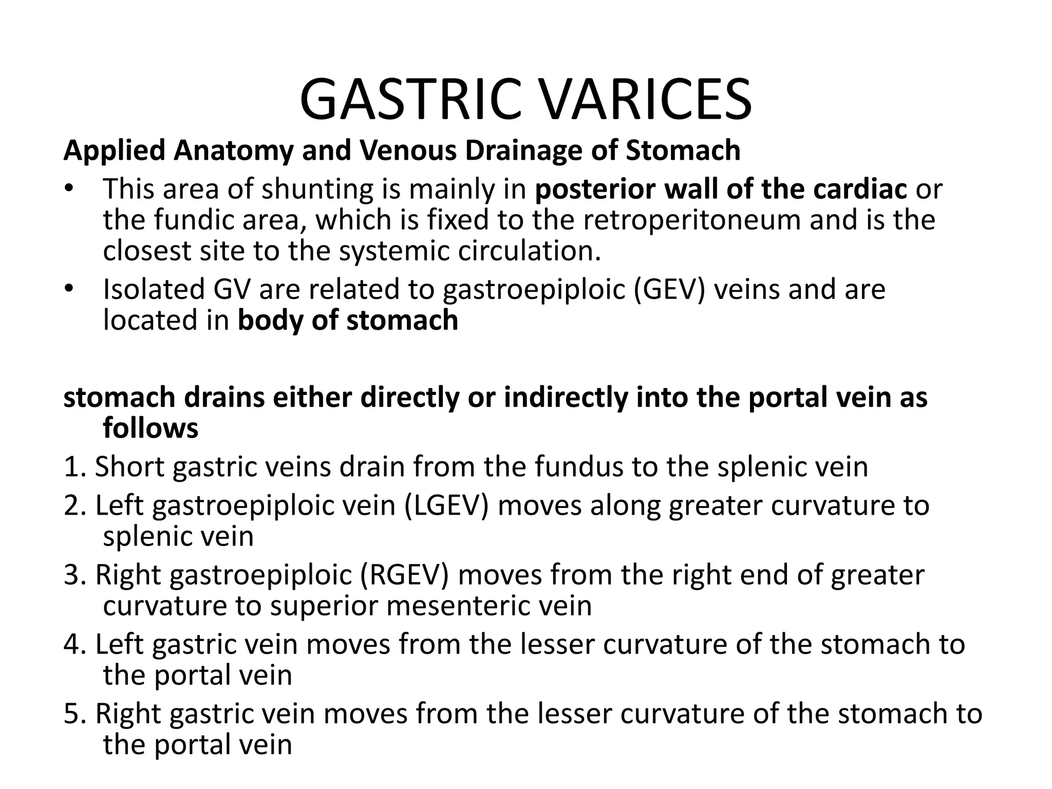 GASTRIC VARICES
Applied Anatomy and Venous Drainage of Stomach
• This area of shunting is mainly in posterior wall of the cardiac or
the fundic area, which is fixed to the retroperitoneum and is the
closest site to the systemic circulation.
• Isolated GV are related to gastroepiploic (GEV) veins and are
located in body of stomach
stomach drains either directly or indirectly into the portal vein as
follows
1. Short gastric veins drain from the fundus to the splenic vein
2. Left gastroepiploic vein (LGEV) moves along greater curvature to
splenic vein
3. Right gastroepiploic (RGEV) moves from the right end of greater
curvature to superior mesenteric vein
4. Left gastric vein moves from the lesser curvature of the stomach to
the portal vein
5. Right gastric vein moves from the lesser curvature of the stomach to
the portal vein
 