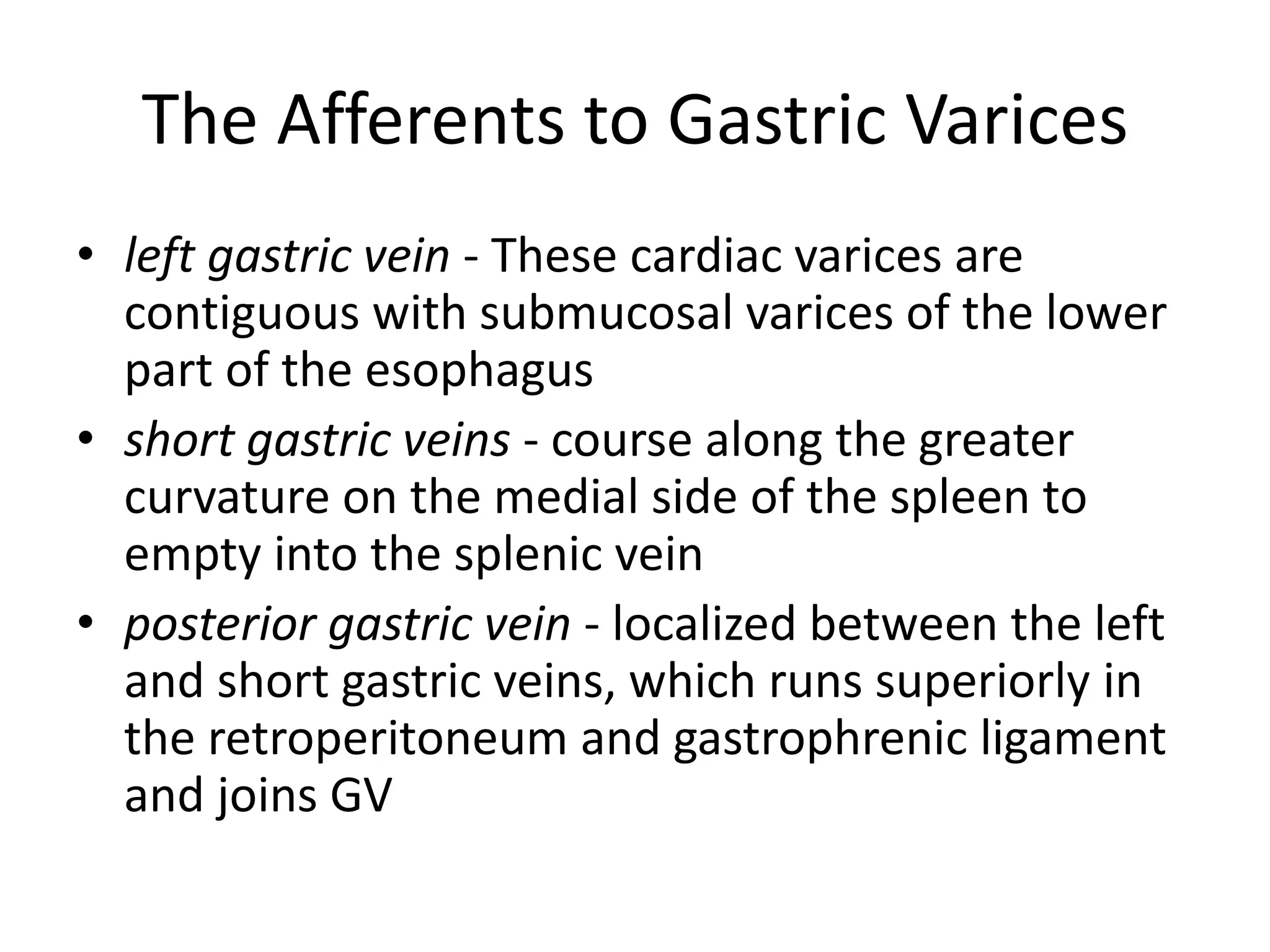 The Afferents to Gastric Varices
• left gastric vein - These cardiac varices are
contiguous with submucosal varices of the lower
part of the esophagus
• short gastric veins - course along the greater
curvature on the medial side of the spleen to
empty into the splenic vein
• posterior gastric vein - localized between the left
and short gastric veins, which runs superiorly in
the retroperitoneum and gastrophrenic ligament
and joins GV
 
