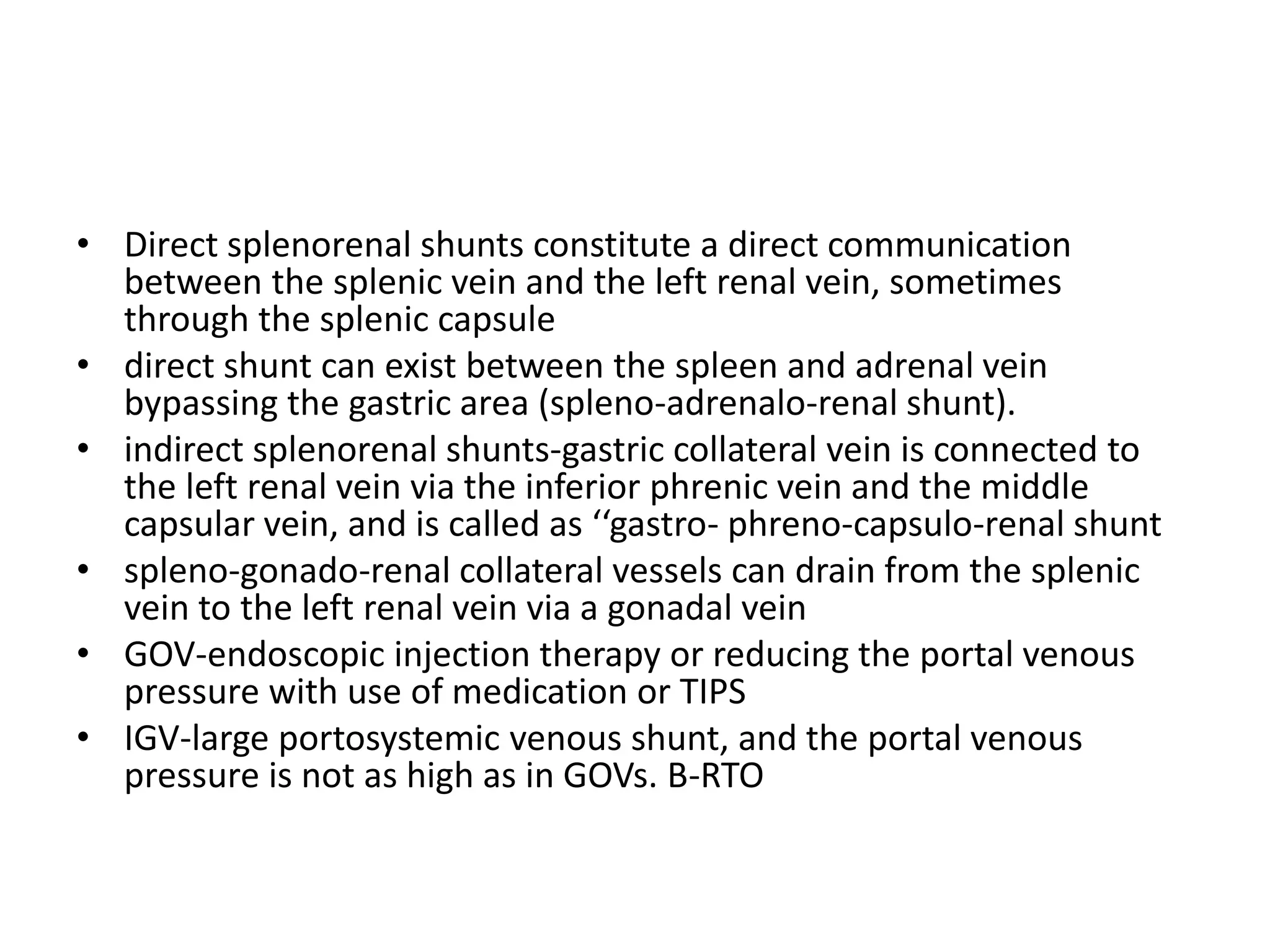 • Direct splenorenal shunts constitute a direct communication
between the splenic vein and the left renal vein, sometimes
through the splenic capsule
• direct shunt can exist between the spleen and adrenal vein
bypassing the gastric area (spleno-adrenalo-renal shunt).
• indirect splenorenal shunts-gastric collateral vein is connected to
the left renal vein via the inferior phrenic vein and the middle
capsular vein, and is called as ‘‘gastro- phreno-capsulo-renal shunt
• spleno-gonado-renal collateral vessels can drain from the splenic
vein to the left renal vein via a gonadal vein
• GOV-endoscopic injection therapy or reducing the portal venous
pressure with use of medication or TIPS
• IGV-large portosystemic venous shunt, and the portal venous
pressure is not as high as in GOVs. B-RTO
 
