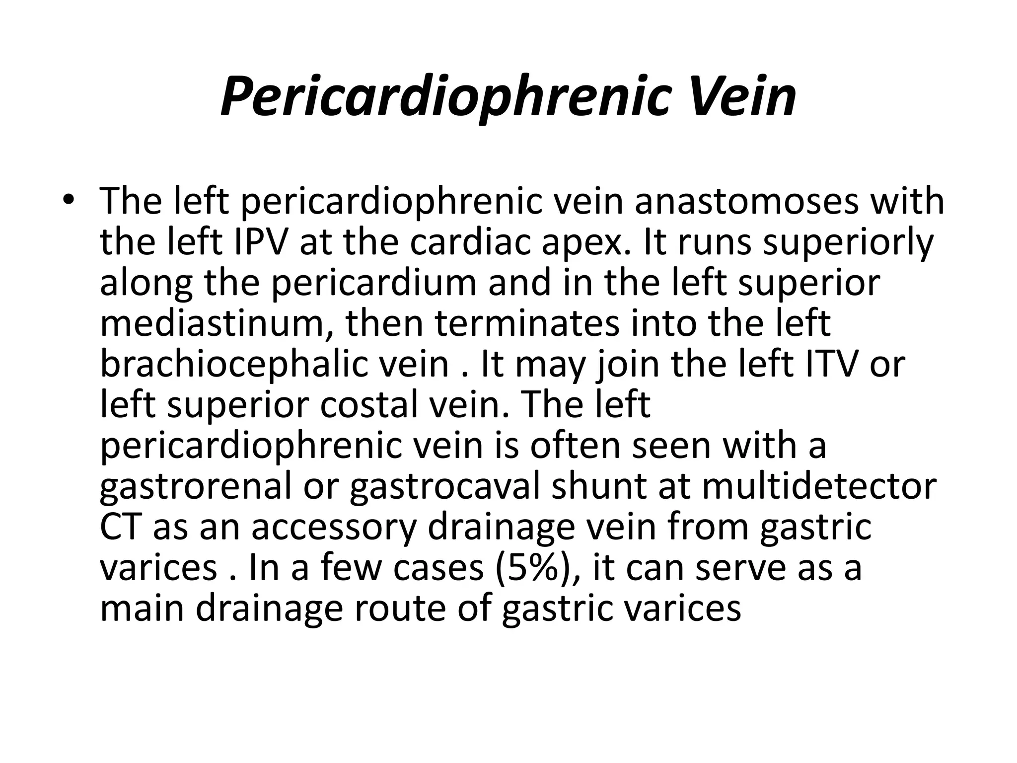 Pericardiophrenic Vein
• The left pericardiophrenic vein anastomoses with
the left IPV at the cardiac apex. It runs superiorly
along the pericardium and in the left superior
mediastinum, then terminates into the left
brachiocephalic vein . It may join the left ITV or
left superior costal vein. The left
pericardiophrenic vein is often seen with a
gastrorenal or gastrocaval shunt at multidetector
CT as an accessory drainage vein from gastric
varices . In a few cases (5%), it can serve as a
main drainage route of gastric varices
 